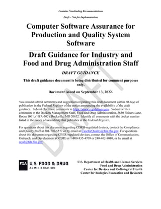Contains Nonbinding Recommendations
Draft – Not for Implementation
Computer Software Assurance for
Production and Quality System
Software
______________________________________________________________________________
Draft Guidance for Industry and
Food and Drug Administration Staff
DRAFT GUIDANCE
This draft guidance document is being distributed for comment purposes
only.
Document issued on September 13, 2022.
You should submit comments and suggestions regarding this draft document within 60 days of
publication in the Federal Register of the notice announcing the availability of the draft
guidance. Submit electronic comments to https://www.regulations.gov. Submit written
comments to the Dockets Management Staff, Food and Drug Administration, 5630 Fishers Lane,
Room 1061, (HFA-305), Rockville, MD 20852. Identify all comments with the docket number
listed in the notice of availability that publishes in the Federal Register.
For questions about this document regarding CDRH-regulated devices, contact the Compliance
and Quality Staff at 301-796-5577 or by email at CaseforQuality@fda.hhs.gov. For questions
about this document regarding CBER-regulated devices, contact the Office of Communication,
Outreach, and Development (OCOD) at 1-800-835-4709 or 240-402-8010, or by email at
ocod@fda.hhs.gov.
U.S. Department of Health and Human Services
Food and Drug Administration
Center for Devices and Radiological Health
Center for Biologics Evaluation and Research
 