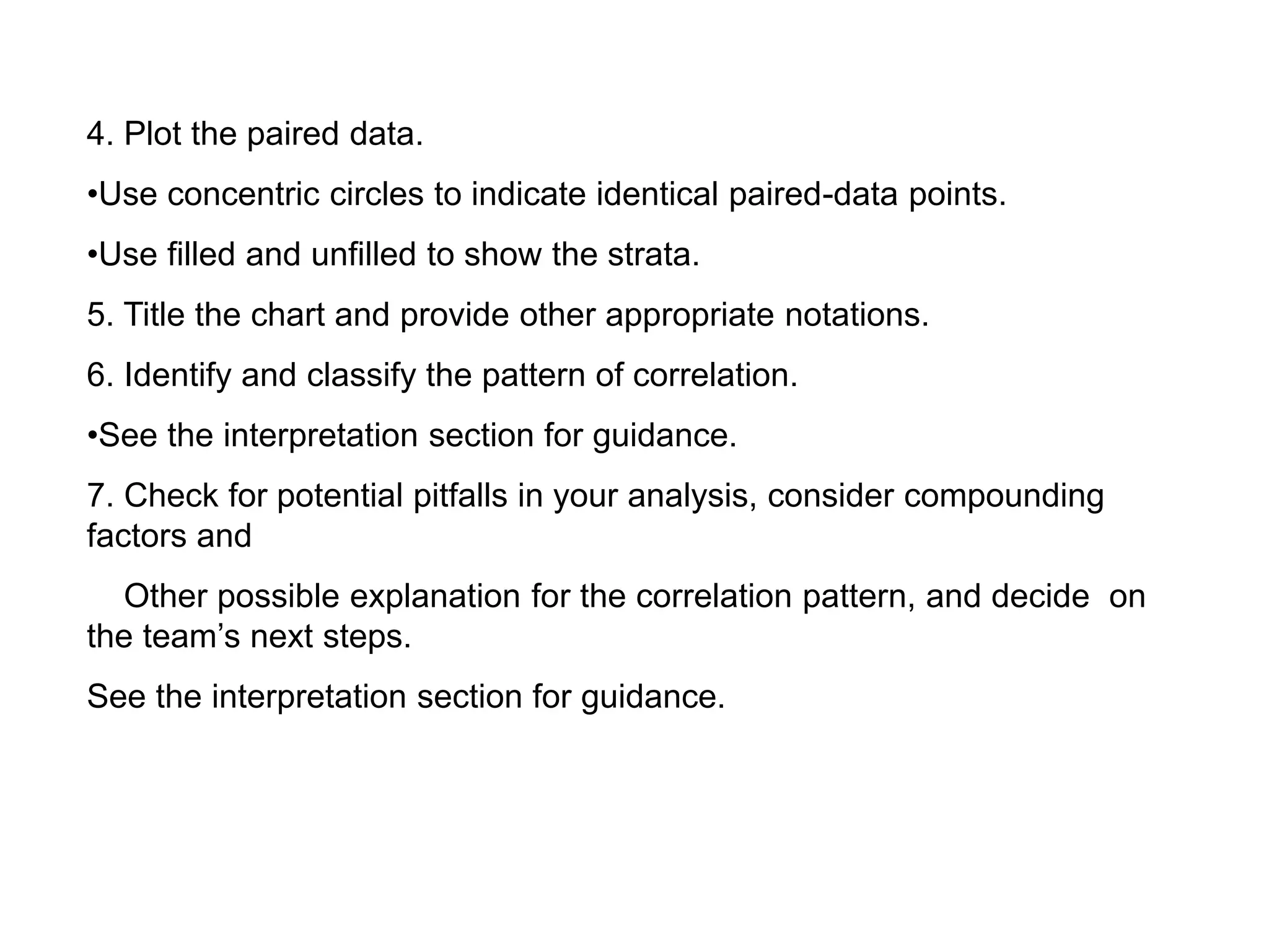 4. Plot the paired data.
•Use concentric circles to indicate identical paired-data points.
•Use filled and unfilled to show the strata.
5. Title the chart and provide other appropriate notations.
6. Identify and classify the pattern of correlation.
•See the interpretation section for guidance.
7. Check for potential pitfalls in your analysis, consider compounding
factors and
Other possible explanation for the correlation pattern, and decide on
the team’s next steps.
See the interpretation section for guidance.
 