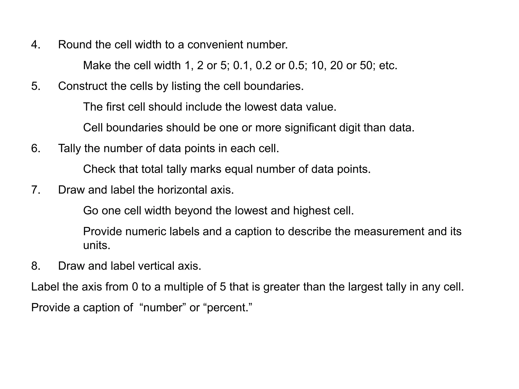 4. Round the cell width to a convenient number.
Make the cell width 1, 2 or 5; 0.1, 0.2 or 0.5; 10, 20 or 50; etc.
5. Construct the cells by listing the cell boundaries.
The first cell should include the lowest data value.
Cell boundaries should be one or more significant digit than data.
6. Tally the number of data points in each cell.
Check that total tally marks equal number of data points.
7. Draw and label the horizontal axis.
Go one cell width beyond the lowest and highest cell.
Provide numeric labels and a caption to describe the measurement and its
units.
8. Draw and label vertical axis.
Label the axis from 0 to a multiple of 5 that is greater than the largest tally in any cell.
Provide a caption of “number” or “percent.”
 