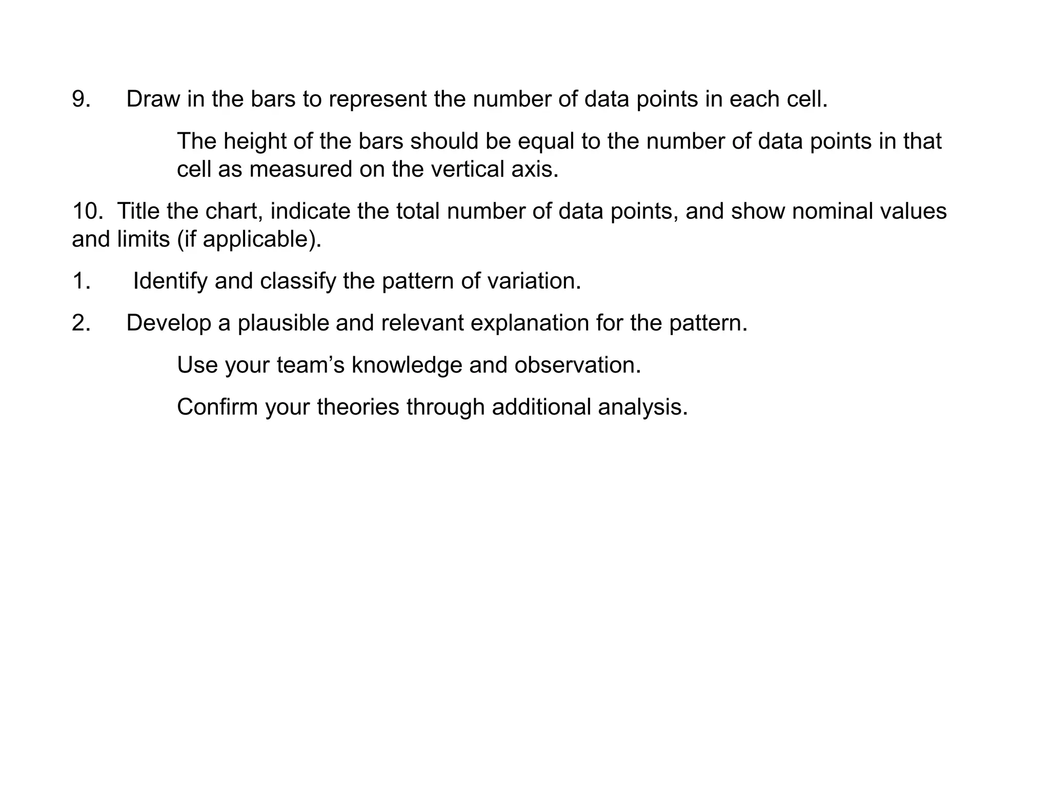 9. Draw in the bars to represent the number of data points in each cell.
The height of the bars should be equal to the number of data points in that
cell as measured on the vertical axis.
10. Title the chart, indicate the total number of data points, and show nominal values
and limits (if applicable).
1. Identify and classify the pattern of variation.
2. Develop a plausible and relevant explanation for the pattern.
Use your team’s knowledge and observation.
Confirm your theories through additional analysis.
 