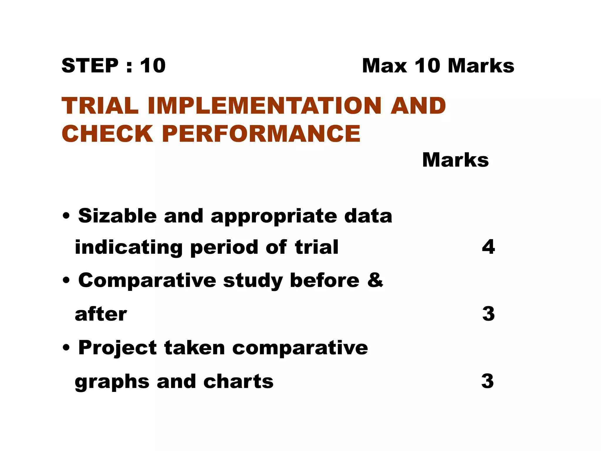 STEP : 10 Max 10 Marks
TRIAL IMPLEMENTATION AND
CHECK PERFORMANCE
Marks
• Sizable and appropriate data
indicating period of trial 4
• Comparative study before &
after 3
• Project taken comparative
graphs and charts 3
 