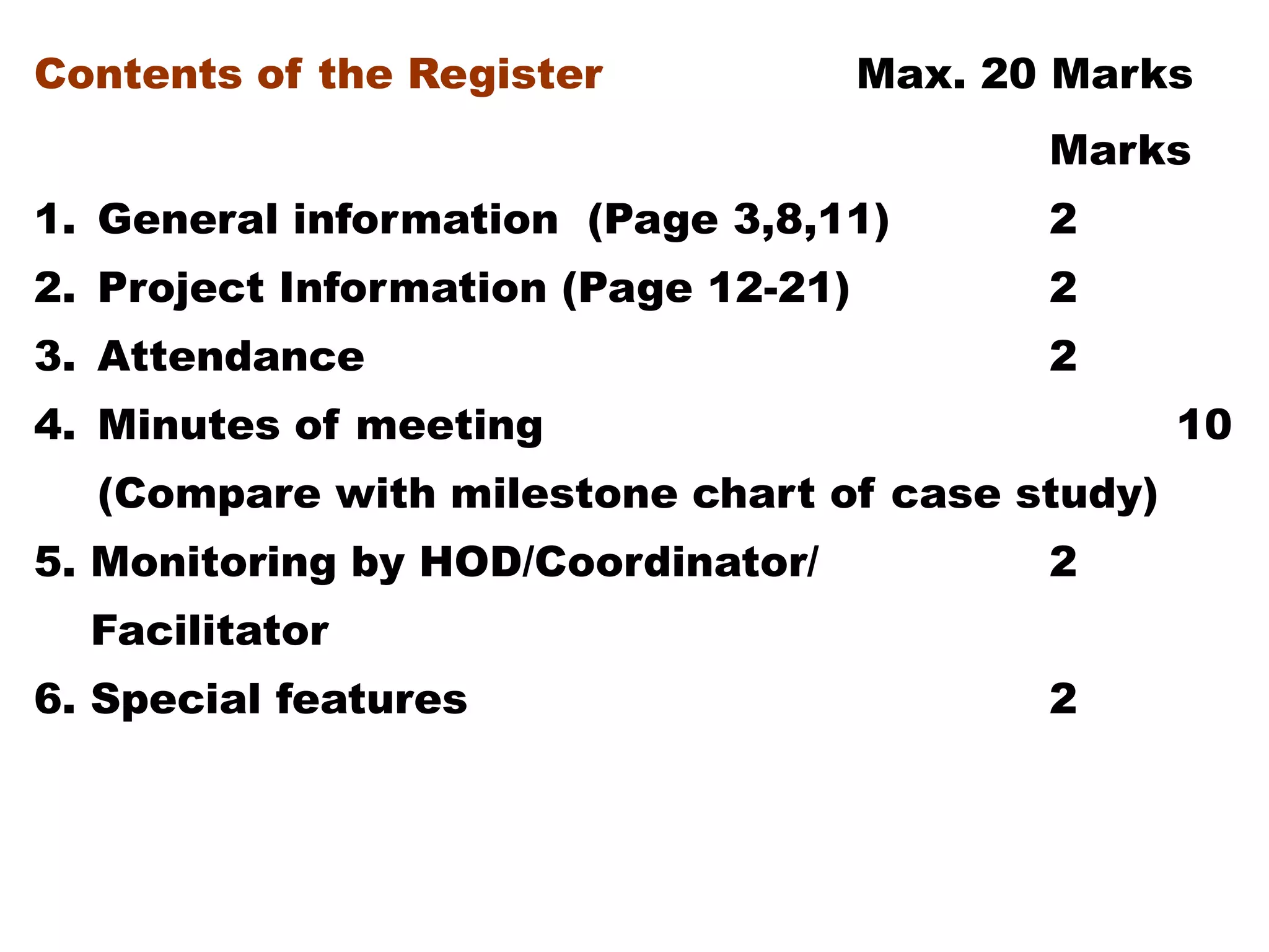 Contents of the Register Max. 20 Marks
Marks
1. General information (Page 3,8,11) 2
2. Project Information (Page 12-21) 2
3. Attendance 2
4. Minutes of meeting 10
(Compare with milestone chart of case study)
5. Monitoring by HOD/Coordinator/ 2
Facilitator
6. Special features 2
 