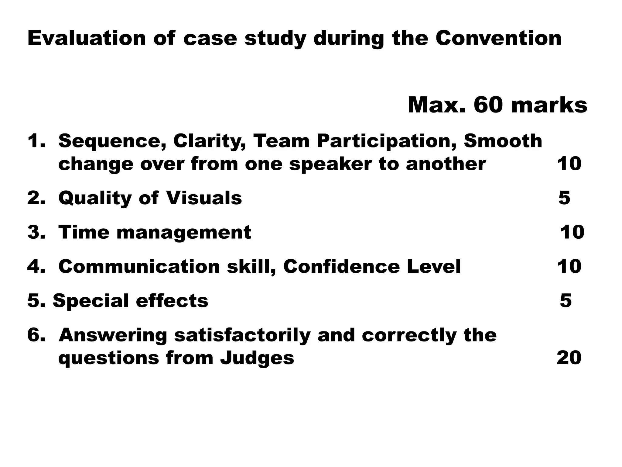 Evaluation of case study during the Convention
Max. 60 marks
1. Sequence, Clarity, Team Participation, Smooth
change over from one speaker to another 10
2. Quality of Visuals 5
3. Time management 10
4. Communication skill, Confidence Level 10
5. Special effects 5
6. Answering satisfactorily and correctly the
questions from Judges 20
 