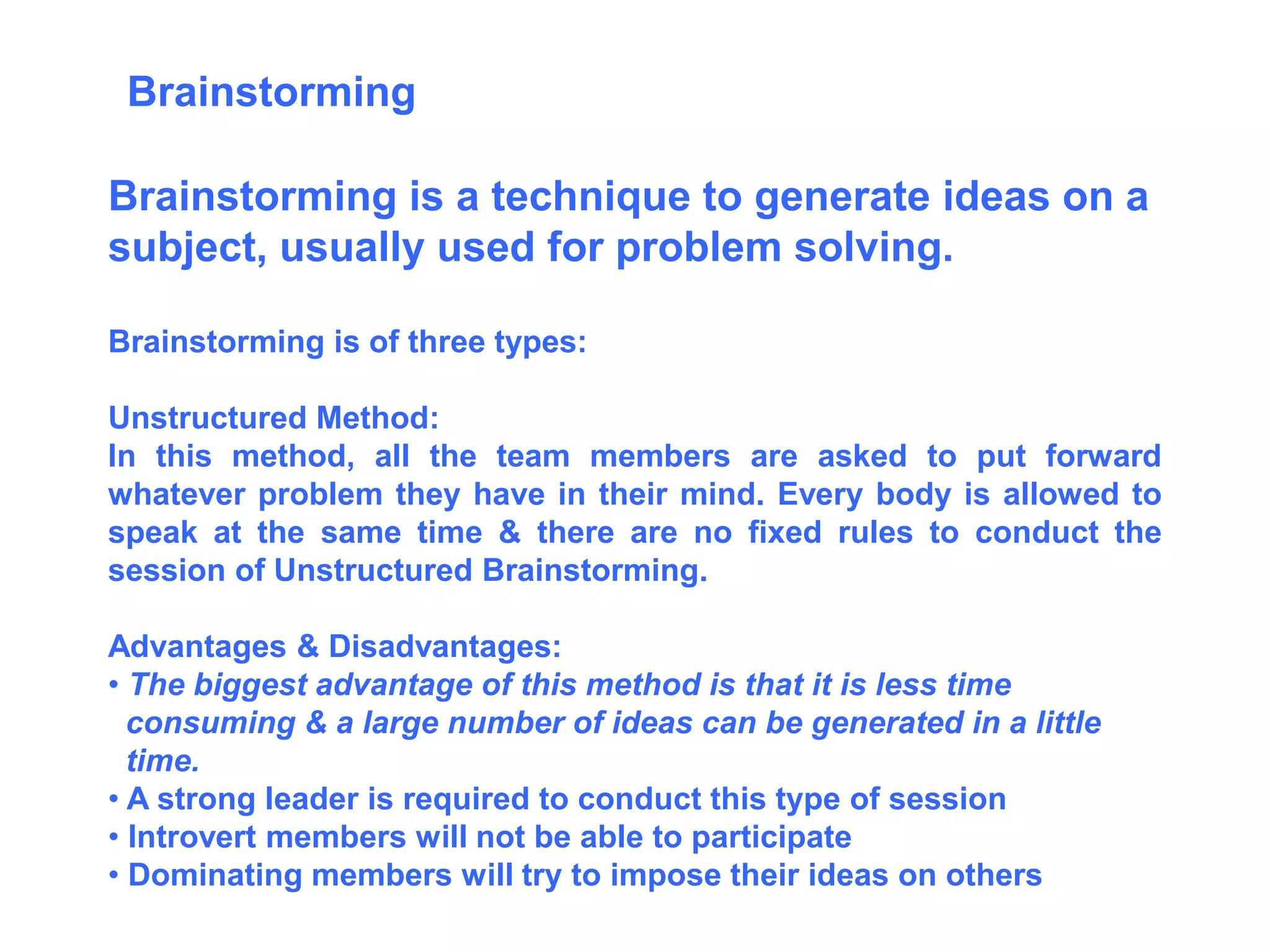 Brainstorming is a technique to generate ideas on a
subject, usually used for problem solving.
Brainstorming is of three types:
Unstructured Method:
In this method, all the team members are asked to put forward
whatever problem they have in their mind. Every body is allowed to
speak at the same time & there are no fixed rules to conduct the
session of Unstructured Brainstorming.
Advantages & Disadvantages:
• The biggest advantage of this method is that it is less time
consuming & a large number of ideas can be generated in a little
time.
• A strong leader is required to conduct this type of session
• Introvert members will not be able to participate
• Dominating members will try to impose their ideas on others
Brainstorming
 