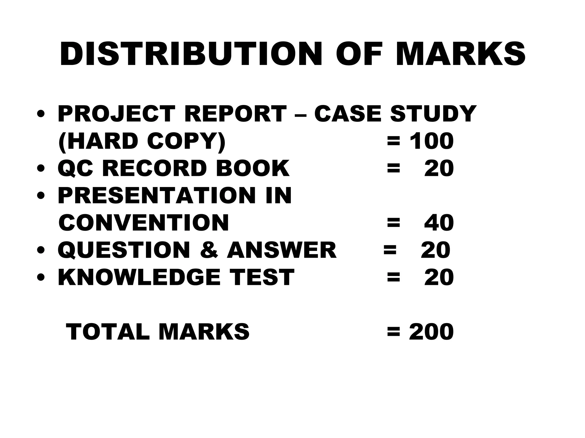 DISTRIBUTION OF MARKS
• PROJECT REPORT – CASE STUDY
(HARD COPY) = 100
• QC RECORD BOOK = 20
• PRESENTATION IN
CONVENTION = 40
• QUESTION & ANSWER = 20
• KNOWLEDGE TEST = 20
TOTAL MARKS = 200
 