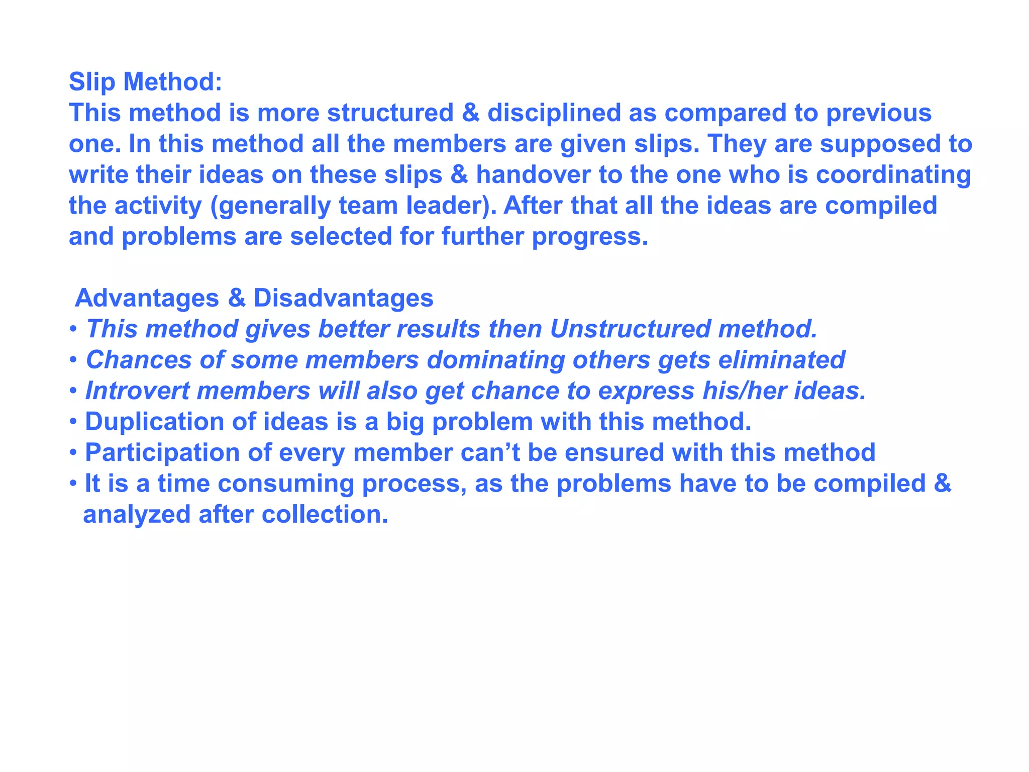 Slip Method:
This method is more structured & disciplined as compared to previous
one. In this method all the members are given slips. They are supposed to
write their ideas on these slips & handover to the one who is coordinating
the activity (generally team leader). After that all the ideas are compiled
and problems are selected for further progress.
Advantages & Disadvantages
• This method gives better results then Unstructured method.
• Chances of some members dominating others gets eliminated
• Introvert members will also get chance to express his/her ideas.
• Duplication of ideas is a big problem with this method.
• Participation of every member can’t be ensured with this method
• It is a time consuming process, as the problems have to be compiled &
analyzed after collection.
 