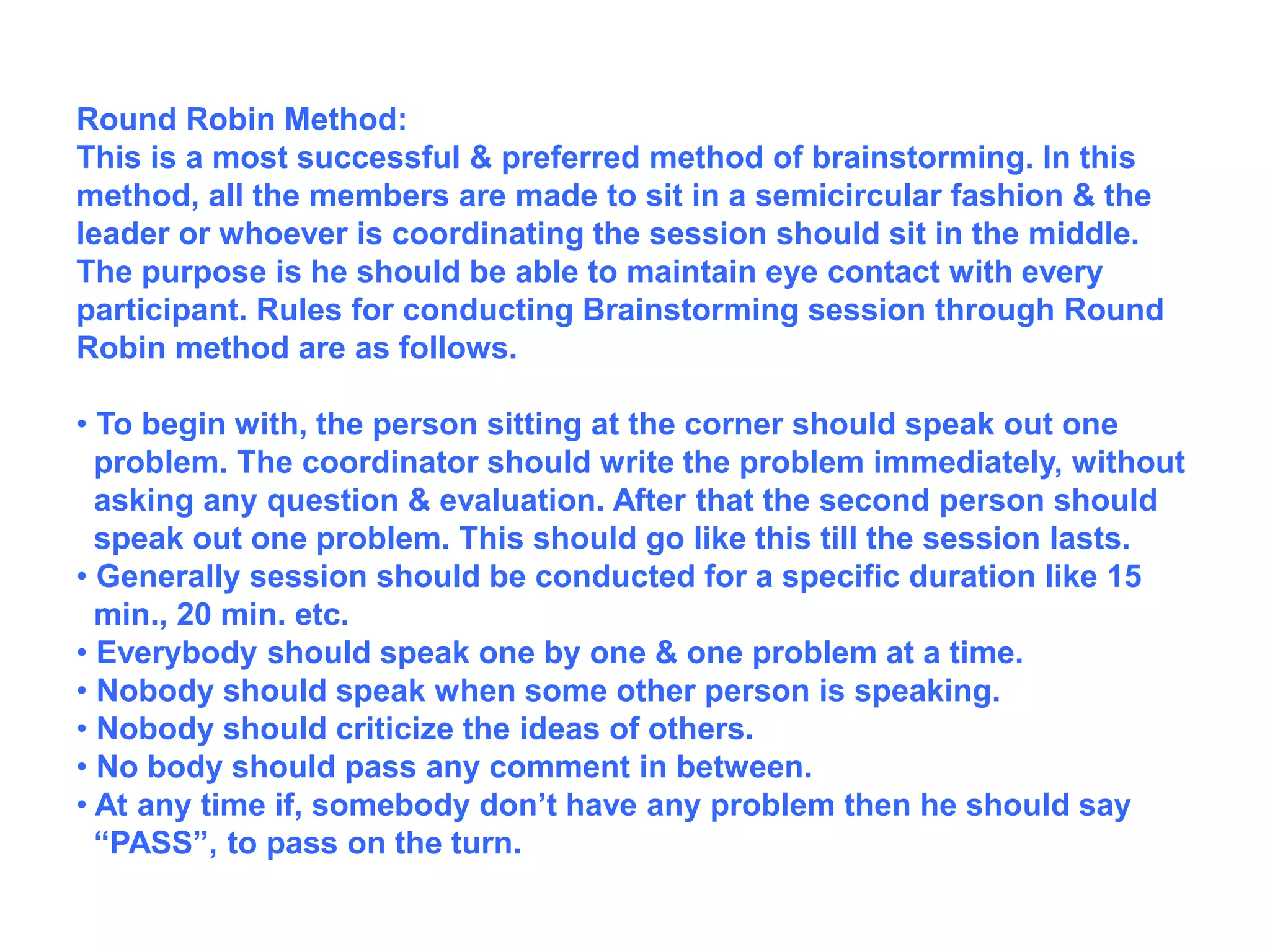 Round Robin Method:
This is a most successful & preferred method of brainstorming. In this
method, all the members are made to sit in a semicircular fashion & the
leader or whoever is coordinating the session should sit in the middle.
The purpose is he should be able to maintain eye contact with every
participant. Rules for conducting Brainstorming session through Round
Robin method are as follows.
• To begin with, the person sitting at the corner should speak out one
problem. The coordinator should write the problem immediately, without
asking any question & evaluation. After that the second person should
speak out one problem. This should go like this till the session lasts.
• Generally session should be conducted for a specific duration like 15
min., 20 min. etc.
• Everybody should speak one by one & one problem at a time.
• Nobody should speak when some other person is speaking.
• Nobody should criticize the ideas of others.
• No body should pass any comment in between.
• At any time if, somebody don’t have any problem then he should say
“PASS”, to pass on the turn.
 