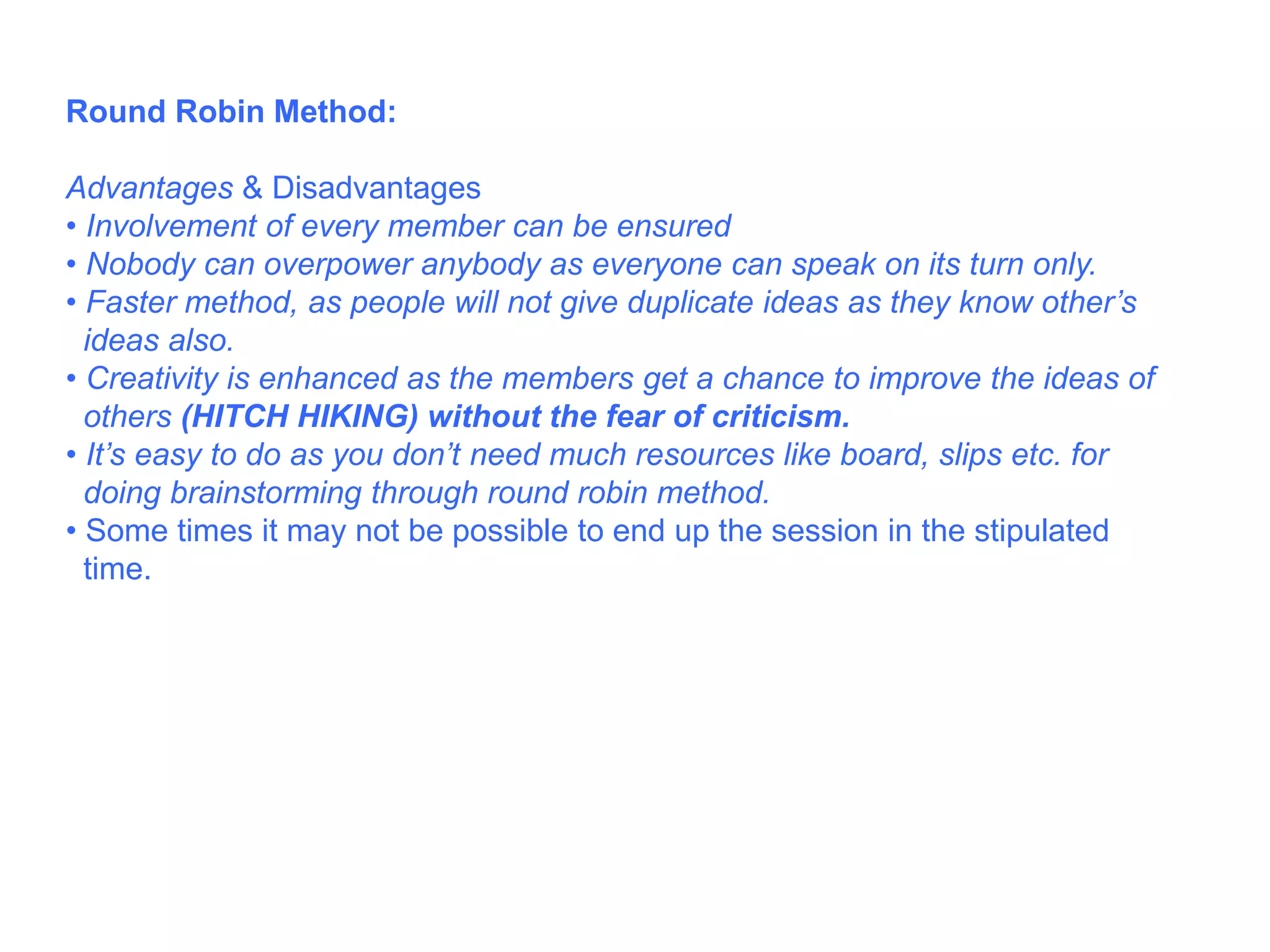Round Robin Method:
Advantages & Disadvantages
• Involvement of every member can be ensured
• Nobody can overpower anybody as everyone can speak on its turn only.
• Faster method, as people will not give duplicate ideas as they know other’s
ideas also.
• Creativity is enhanced as the members get a chance to improve the ideas of
others (HITCH HIKING) without the fear of criticism.
• It’s easy to do as you don’t need much resources like board, slips etc. for
doing brainstorming through round robin method.
• Some times it may not be possible to end up the session in the stipulated
time.
 