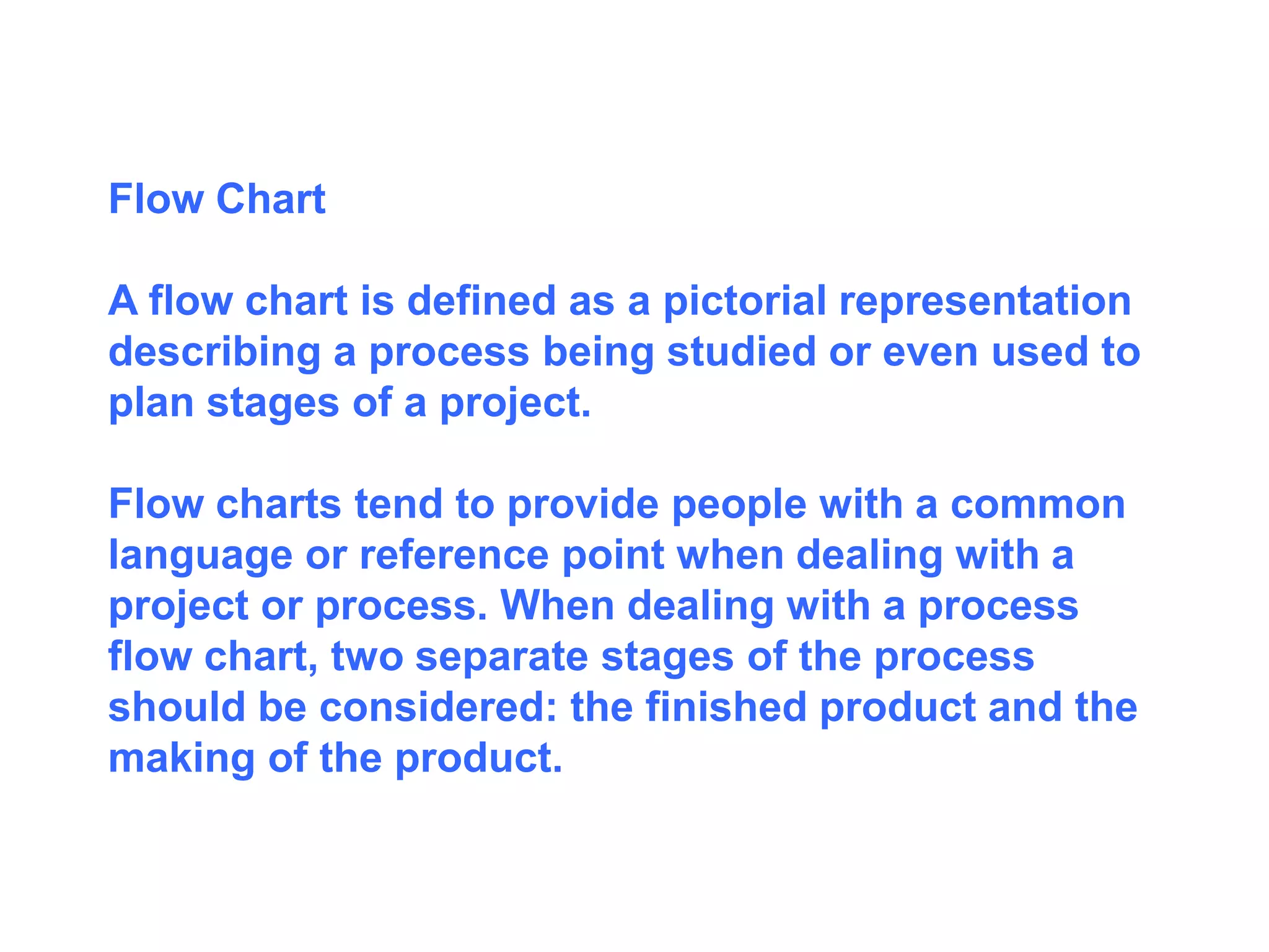 Flow Chart
A flow chart is defined as a pictorial representation
describing a process being studied or even used to
plan stages of a project.
Flow charts tend to provide people with a common
language or reference point when dealing with a
project or process. When dealing with a process
flow chart, two separate stages of the process
should be considered: the finished product and the
making of the product.
 