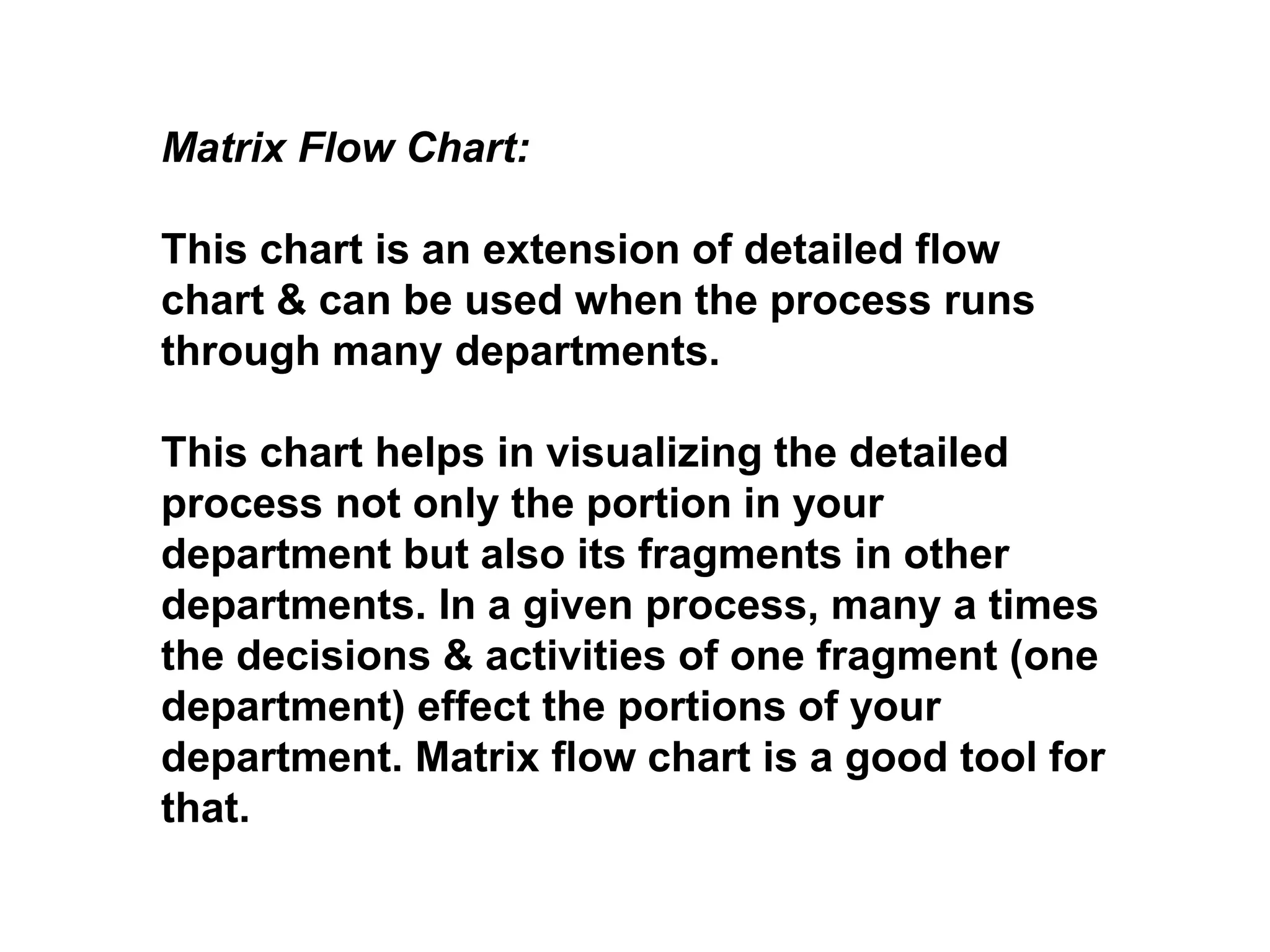 Matrix Flow Chart:
This chart is an extension of detailed flow
chart & can be used when the process runs
through many departments.
This chart helps in visualizing the detailed
process not only the portion in your
department but also its fragments in other
departments. In a given process, many a times
the decisions & activities of one fragment (one
department) effect the portions of your
department. Matrix flow chart is a good tool for
that.
 