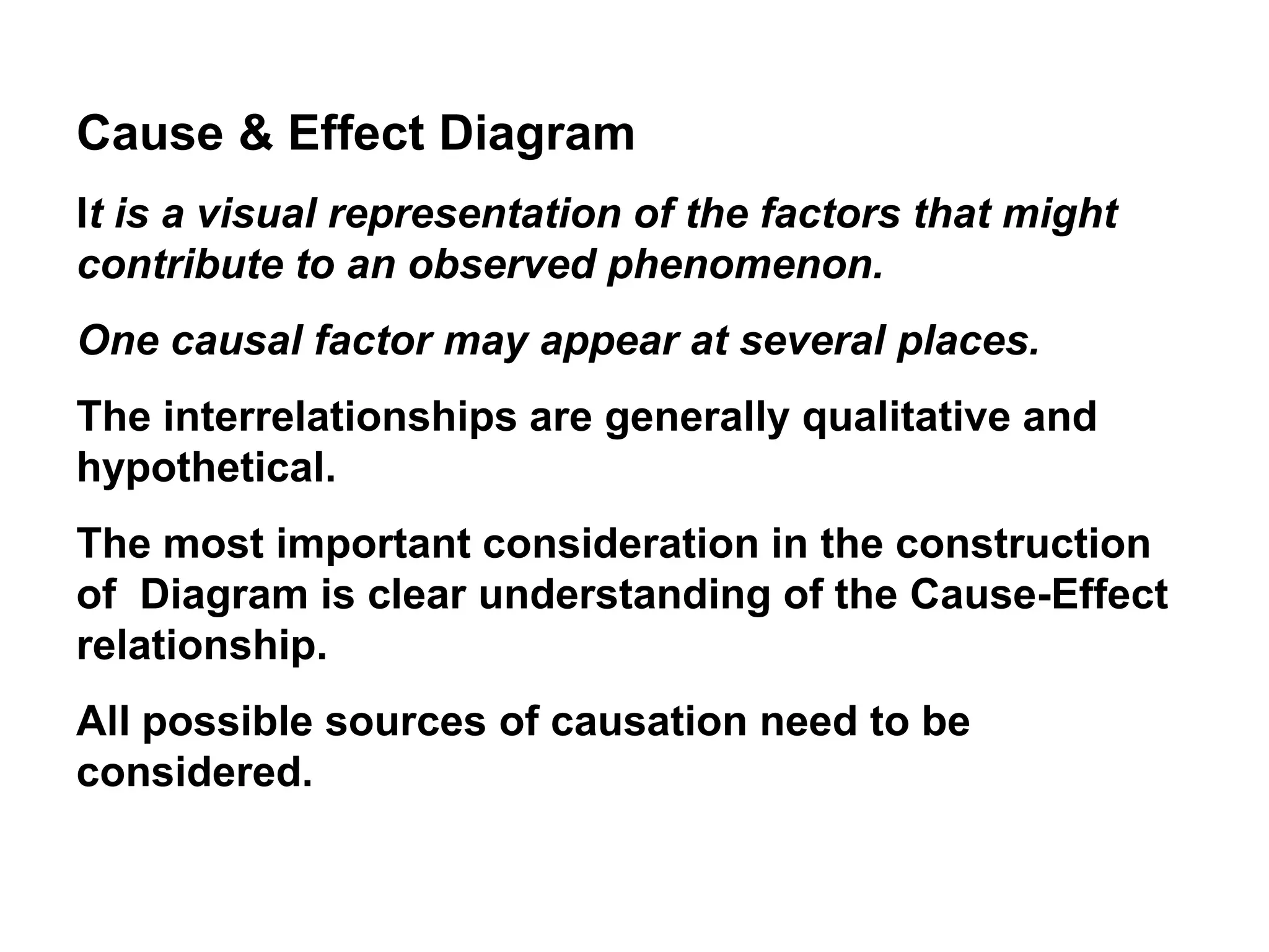 Cause & Effect Diagram
It is a visual representation of the factors that might
contribute to an observed phenomenon.
One causal factor may appear at several places.
The interrelationships are generally qualitative and
hypothetical.
The most important consideration in the construction
of Diagram is clear understanding of the Cause-Effect
relationship.
All possible sources of causation need to be
considered.
 