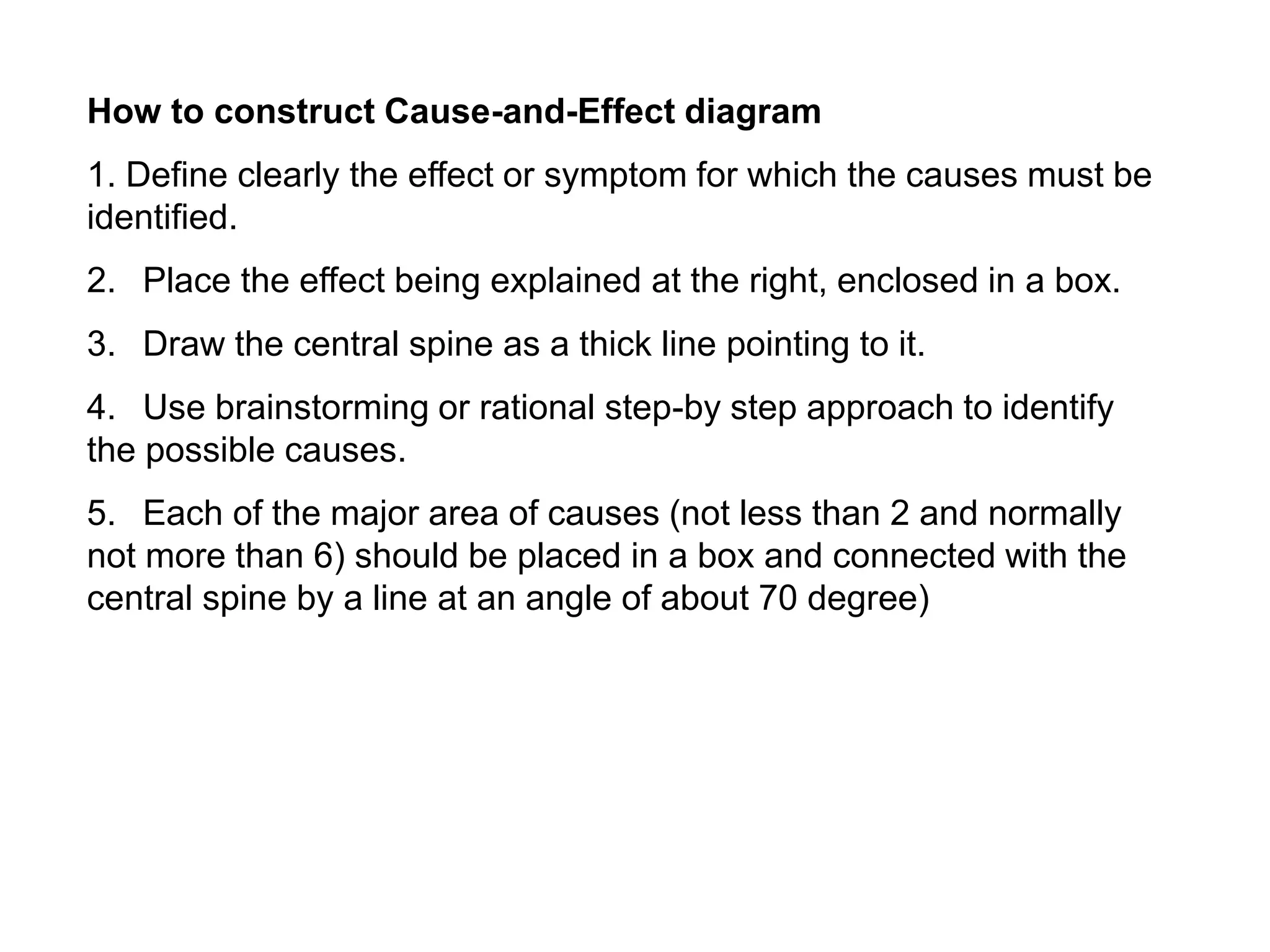 How to construct Cause-and-Effect diagram
1. Define clearly the effect or symptom for which the causes must be
identified.
2. Place the effect being explained at the right, enclosed in a box.
3. Draw the central spine as a thick line pointing to it.
4. Use brainstorming or rational step-by step approach to identify
the possible causes.
5. Each of the major area of causes (not less than 2 and normally
not more than 6) should be placed in a box and connected with the
central spine by a line at an angle of about 70 degree)
 