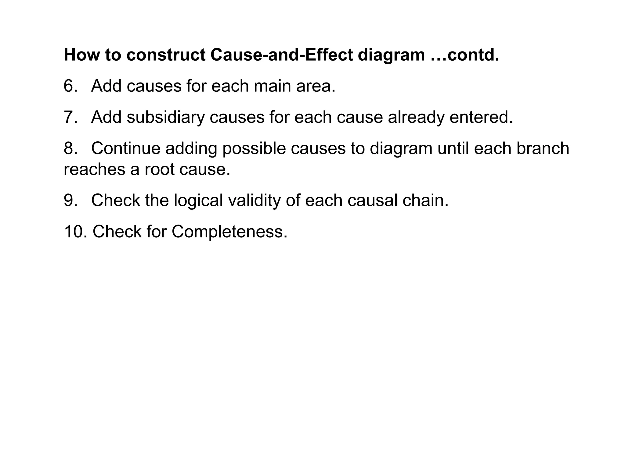 How to construct Cause-and-Effect diagram …contd.
6. Add causes for each main area.
7. Add subsidiary causes for each cause already entered.
8. Continue adding possible causes to diagram until each branch
reaches a root cause.
9. Check the logical validity of each causal chain.
10. Check for Completeness.
 