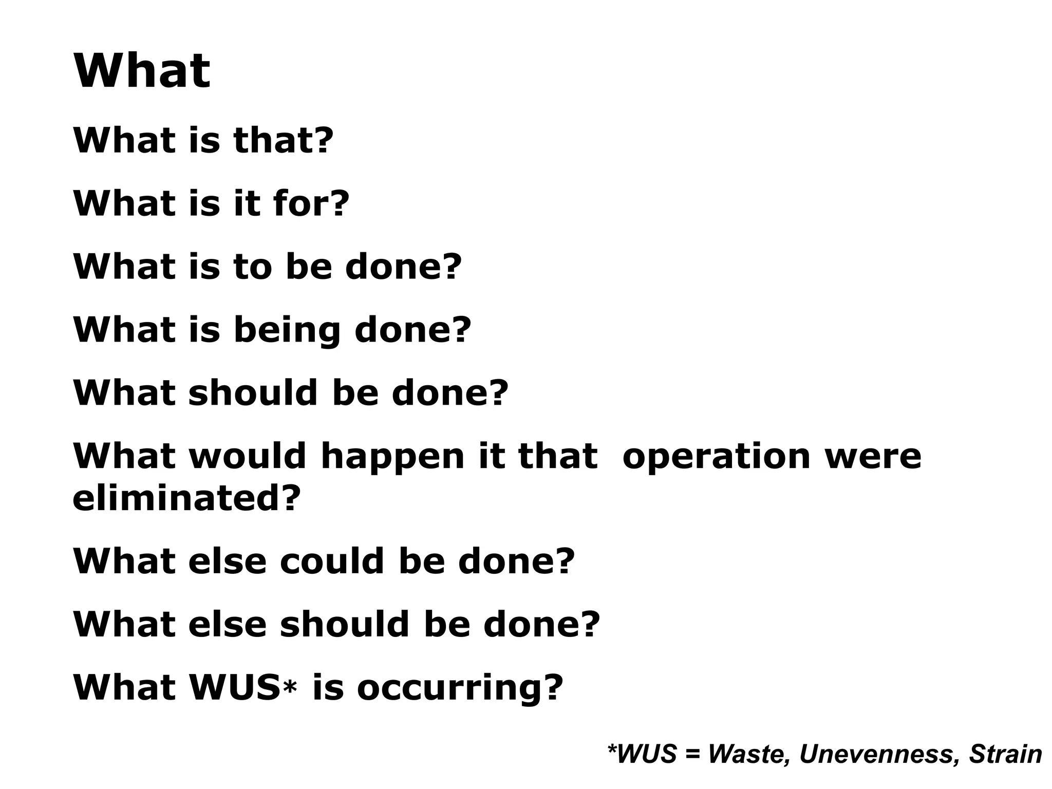 What
What is that?
What is it for?
What is to be done?
What is being done?
What should be done?
What would happen it that operation were
eliminated?
What else could be done?
What else should be done?
What WUS* is occurring?
*WUS = Waste, Unevenness, Strain
 