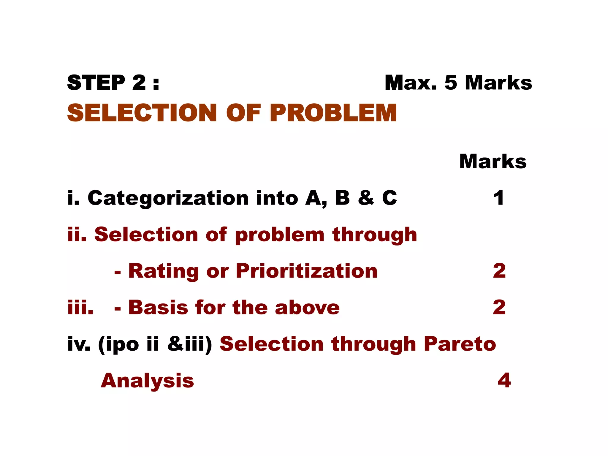 STEP 2 : Max. 5 Marks
SELECTION OF PROBLEM
Marks
i. Categorization into A, B & C 1
ii. Selection of problem through
- Rating or Prioritization 2
iii. - Basis for the above 2
iv. (ipo ii &iii) Selection through Pareto
Analysis 4
 