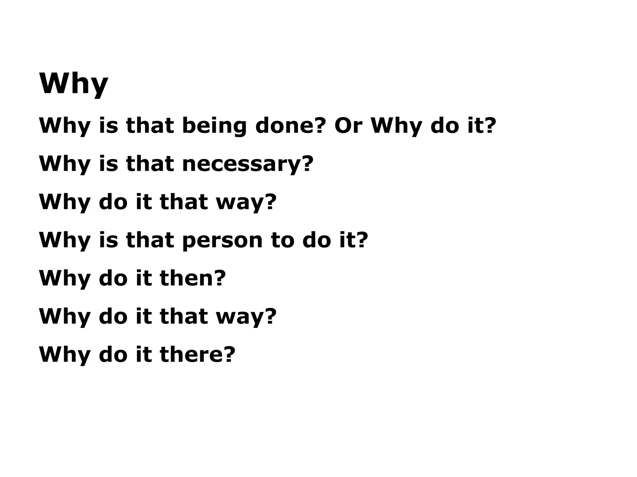 Why
Why is that being done? Or Why do it?
Why is that necessary?
Why do it that way?
Why is that person to do it?
Why do it then?
Why do it that way?
Why do it there?
 