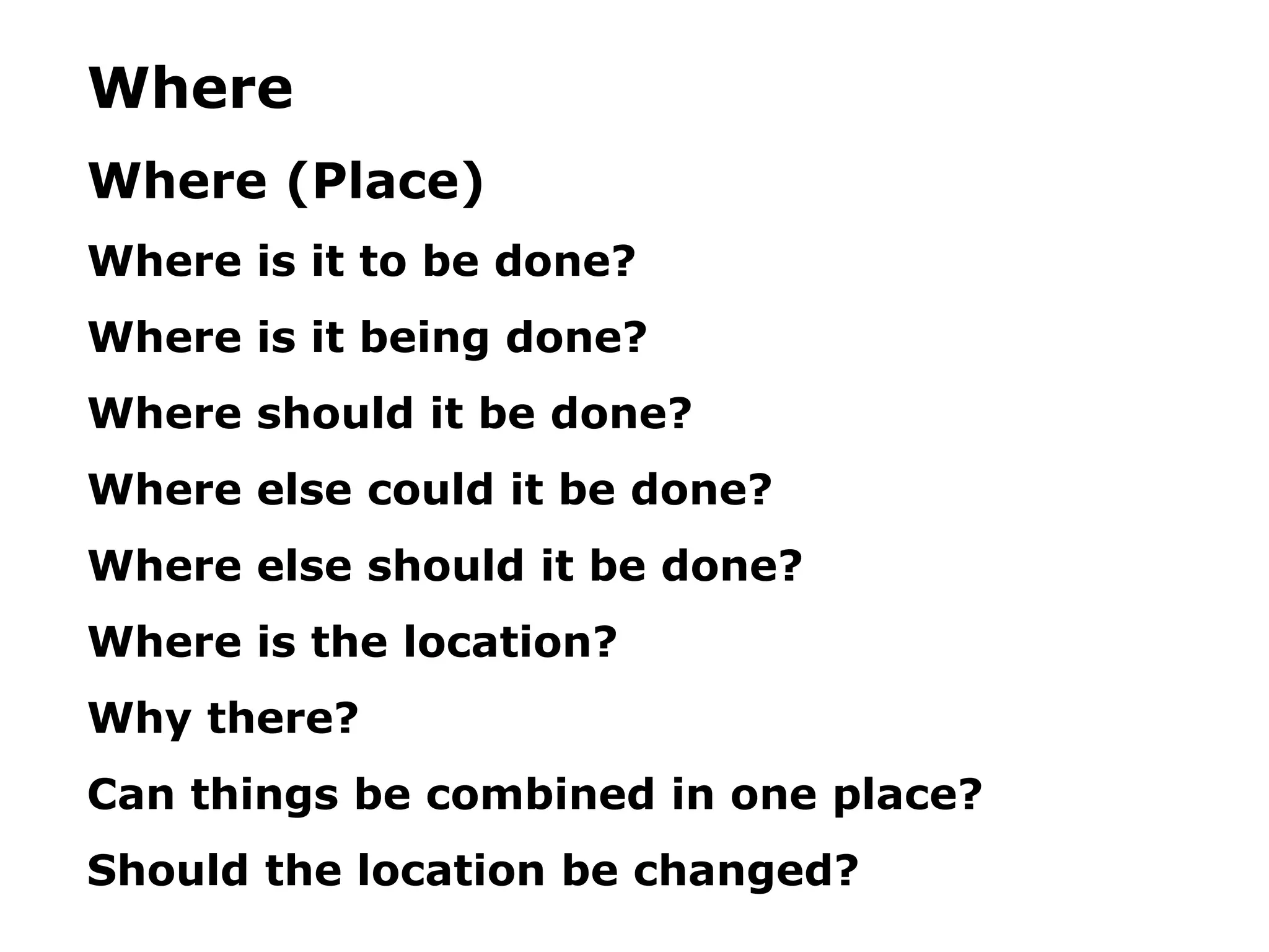Where
Where (Place)
Where is it to be done?
Where is it being done?
Where should it be done?
Where else could it be done?
Where else should it be done?
Where is the location?
Why there?
Can things be combined in one place?
Should the location be changed?
 