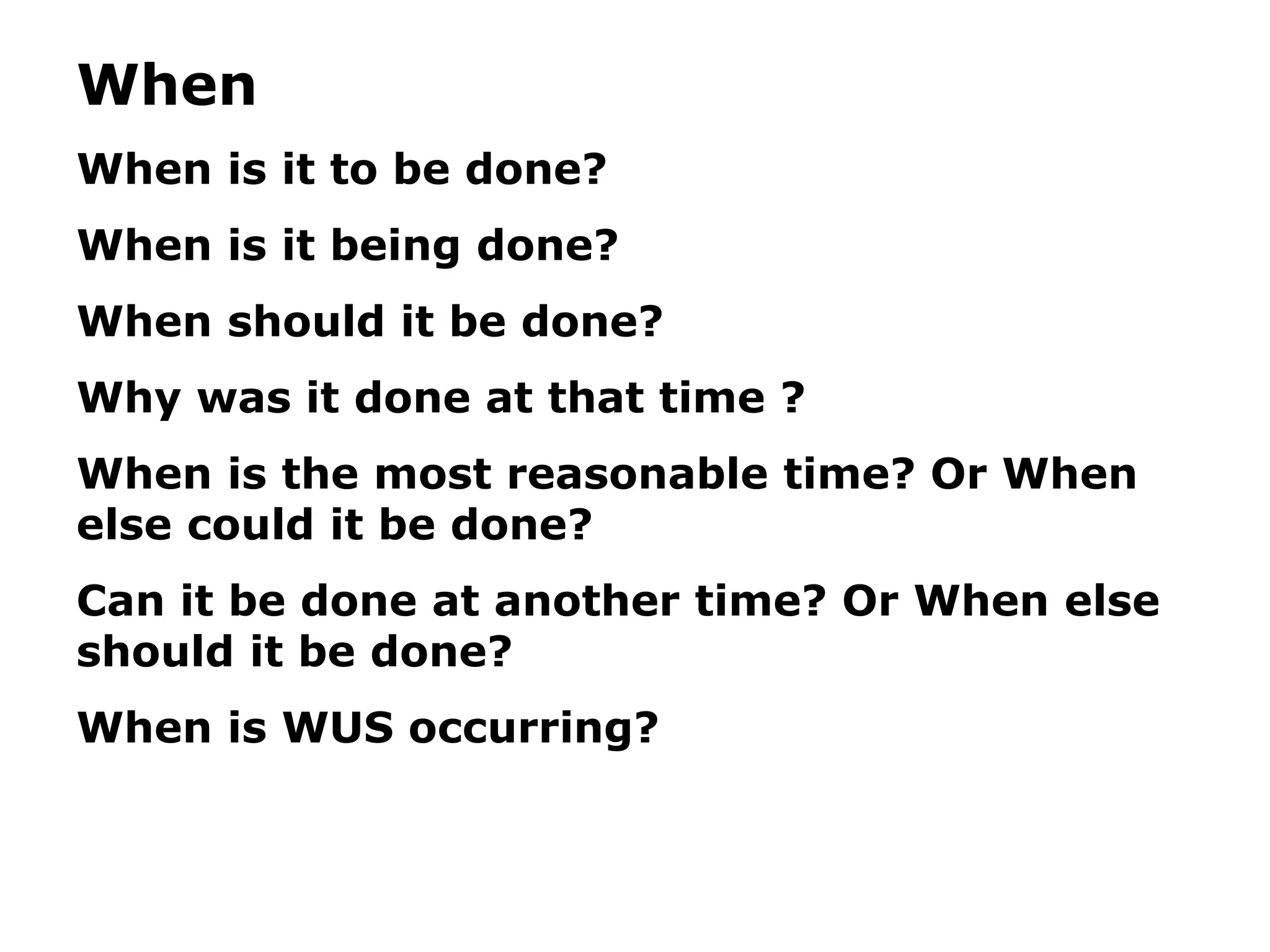 When
When is it to be done?
When is it being done?
When should it be done?
Why was it done at that time ?
When is the most reasonable time? Or When
else could it be done?
Can it be done at another time? Or When else
should it be done?
When is WUS occurring?
 