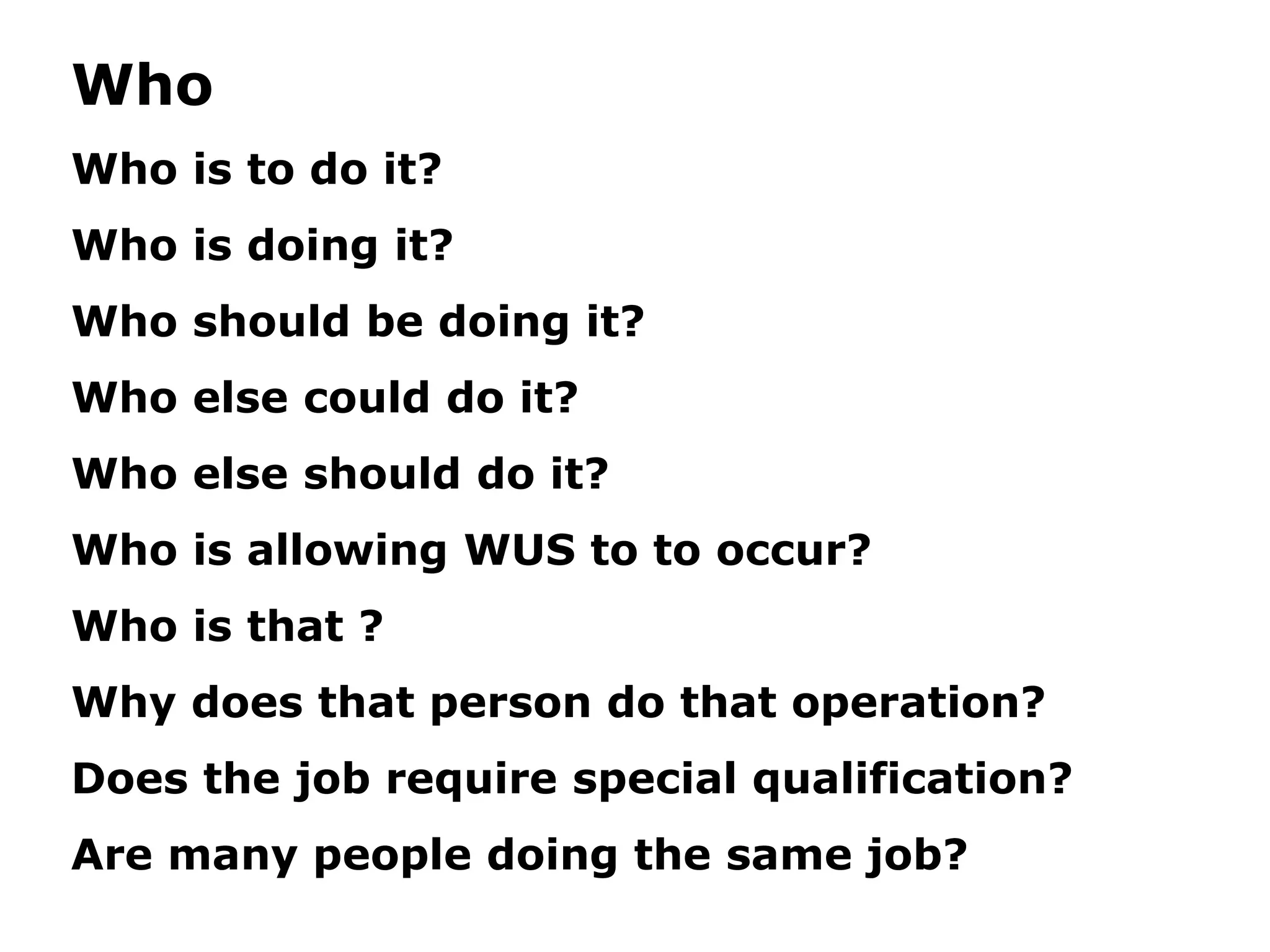 Who
Who is to do it?
Who is doing it?
Who should be doing it?
Who else could do it?
Who else should do it?
Who is allowing WUS to to occur?
Who is that ?
Why does that person do that operation?
Does the job require special qualification?
Are many people doing the same job?
 