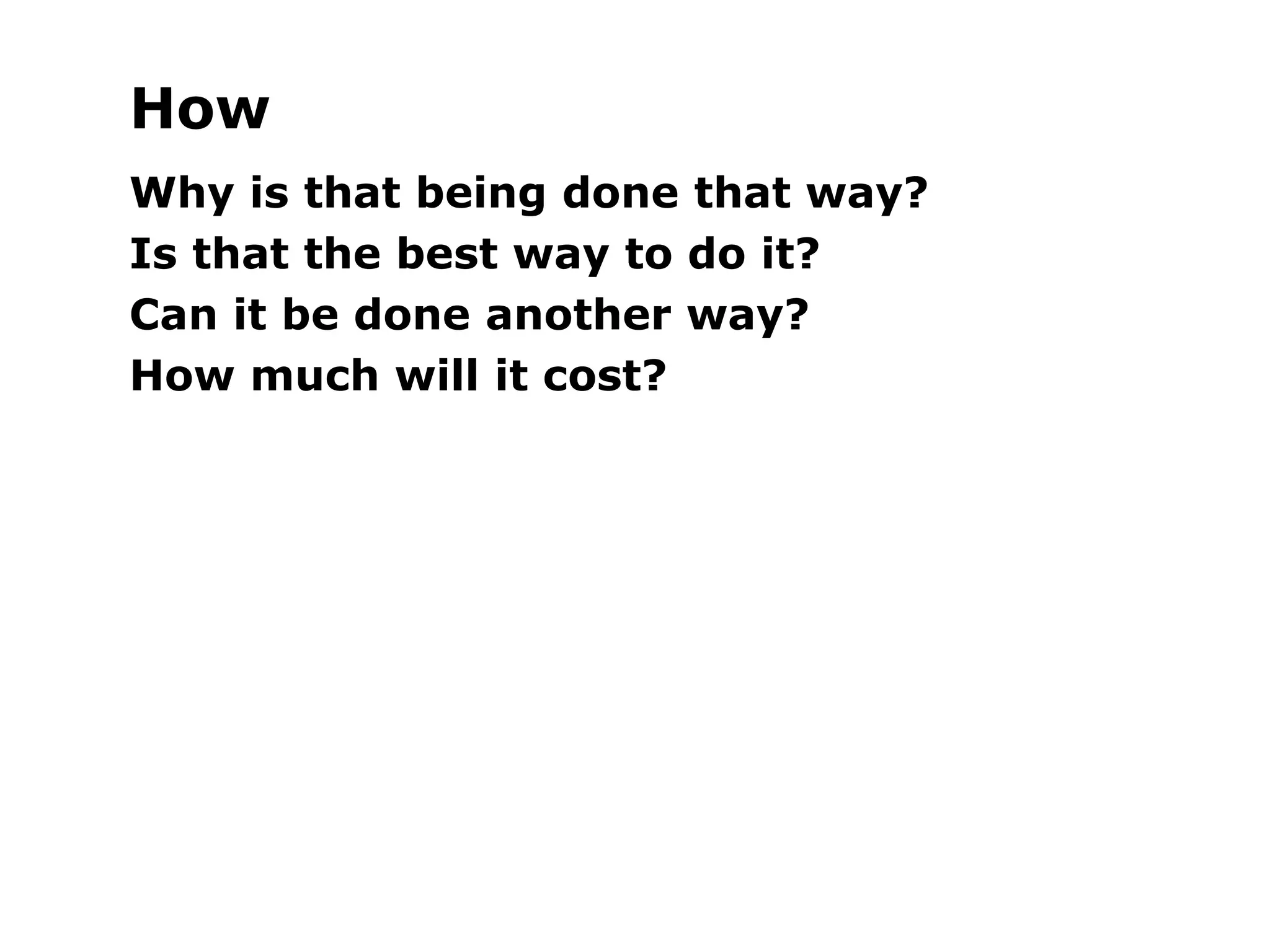 How
Why is that being done that way?
Is that the best way to do it?
Can it be done another way?
How much will it cost?
 