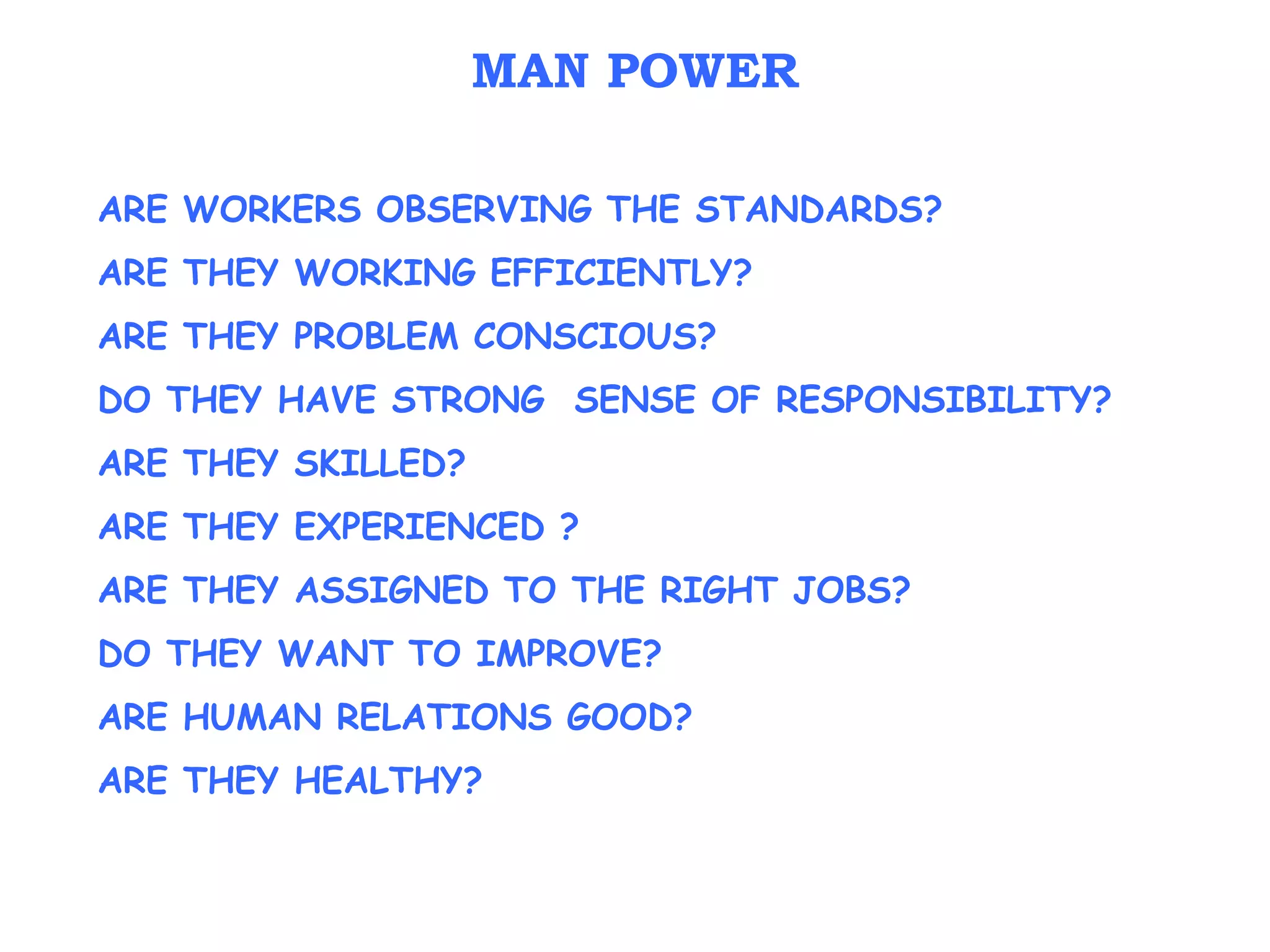ARE WORKERS OBSERVING THE STANDARDS?
ARE THEY WORKING EFFICIENTLY?
ARE THEY PROBLEM CONSCIOUS?
DO THEY HAVE STRONG SENSE OF RESPONSIBILITY?
ARE THEY SKILLED?
ARE THEY EXPERIENCED ?
ARE THEY ASSIGNED TO THE RIGHT JOBS?
DO THEY WANT TO IMPROVE?
ARE HUMAN RELATIONS GOOD?
ARE THEY HEALTHY?
MAN POWER
 