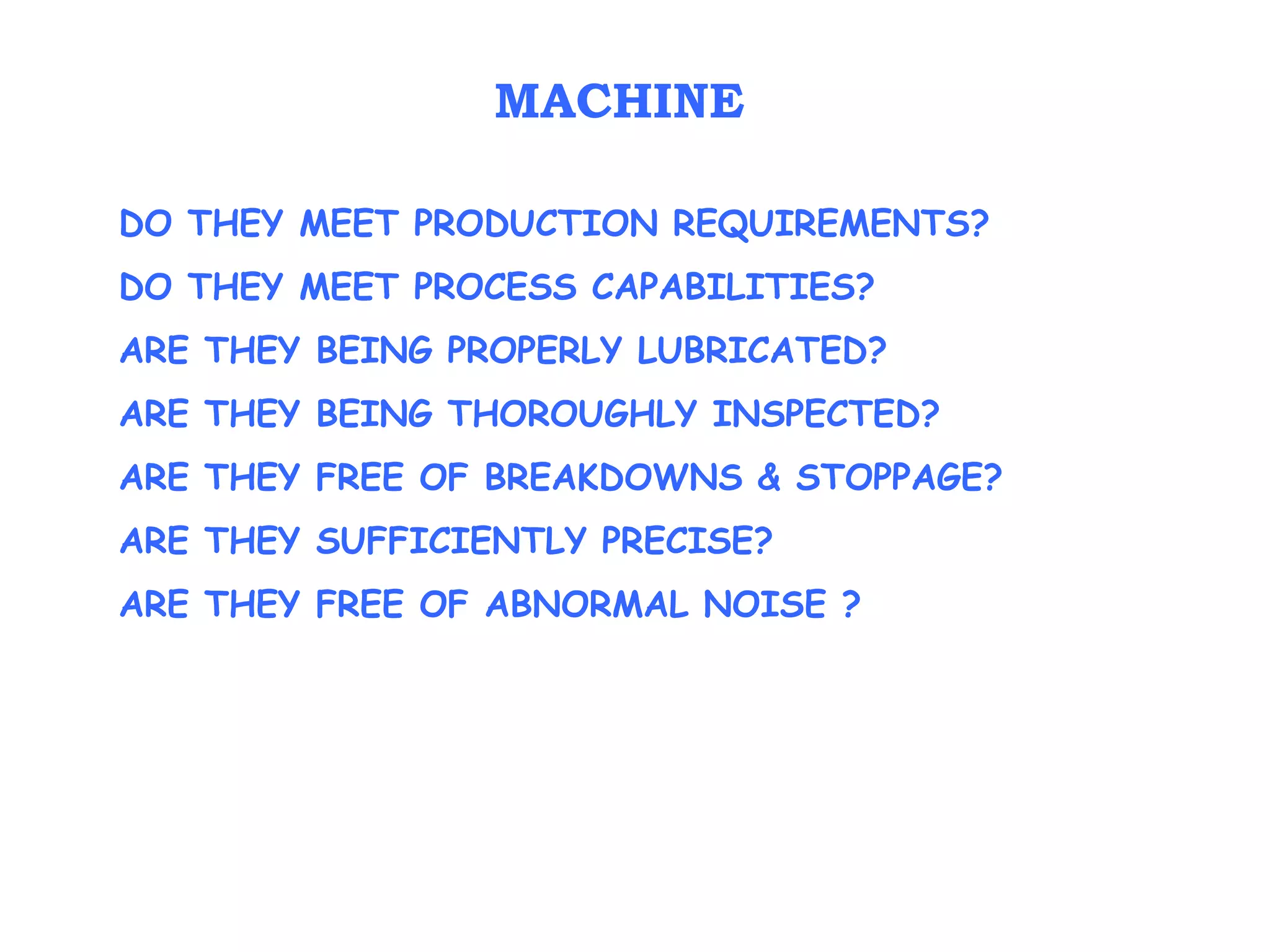 DO THEY MEET PRODUCTION REQUIREMENTS?
DO THEY MEET PROCESS CAPABILITIES?
ARE THEY BEING PROPERLY LUBRICATED?
ARE THEY BEING THOROUGHLY INSPECTED?
ARE THEY FREE OF BREAKDOWNS & STOPPAGE?
ARE THEY SUFFICIENTLY PRECISE?
ARE THEY FREE OF ABNORMAL NOISE ?
MACHINE
 