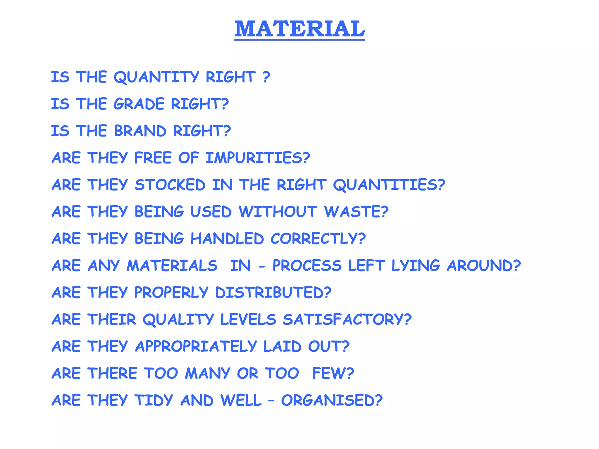 IS THE QUANTITY RIGHT ?
IS THE GRADE RIGHT?
IS THE BRAND RIGHT?
ARE THEY FREE OF IMPURITIES?
ARE THEY STOCKED IN THE RIGHT QUANTITIES?
ARE THEY BEING USED WITHOUT WASTE?
ARE THEY BEING HANDLED CORRECTLY?
ARE ANY MATERIALS IN - PROCESS LEFT LYING AROUND?
ARE THEY PROPERLY DISTRIBUTED?
ARE THEIR QUALITY LEVELS SATISFACTORY?
ARE THEY APPROPRIATELY LAID OUT?
ARE THERE TOO MANY OR TOO FEW?
ARE THEY TIDY AND WELL – ORGANISED?
MATERIAL
 