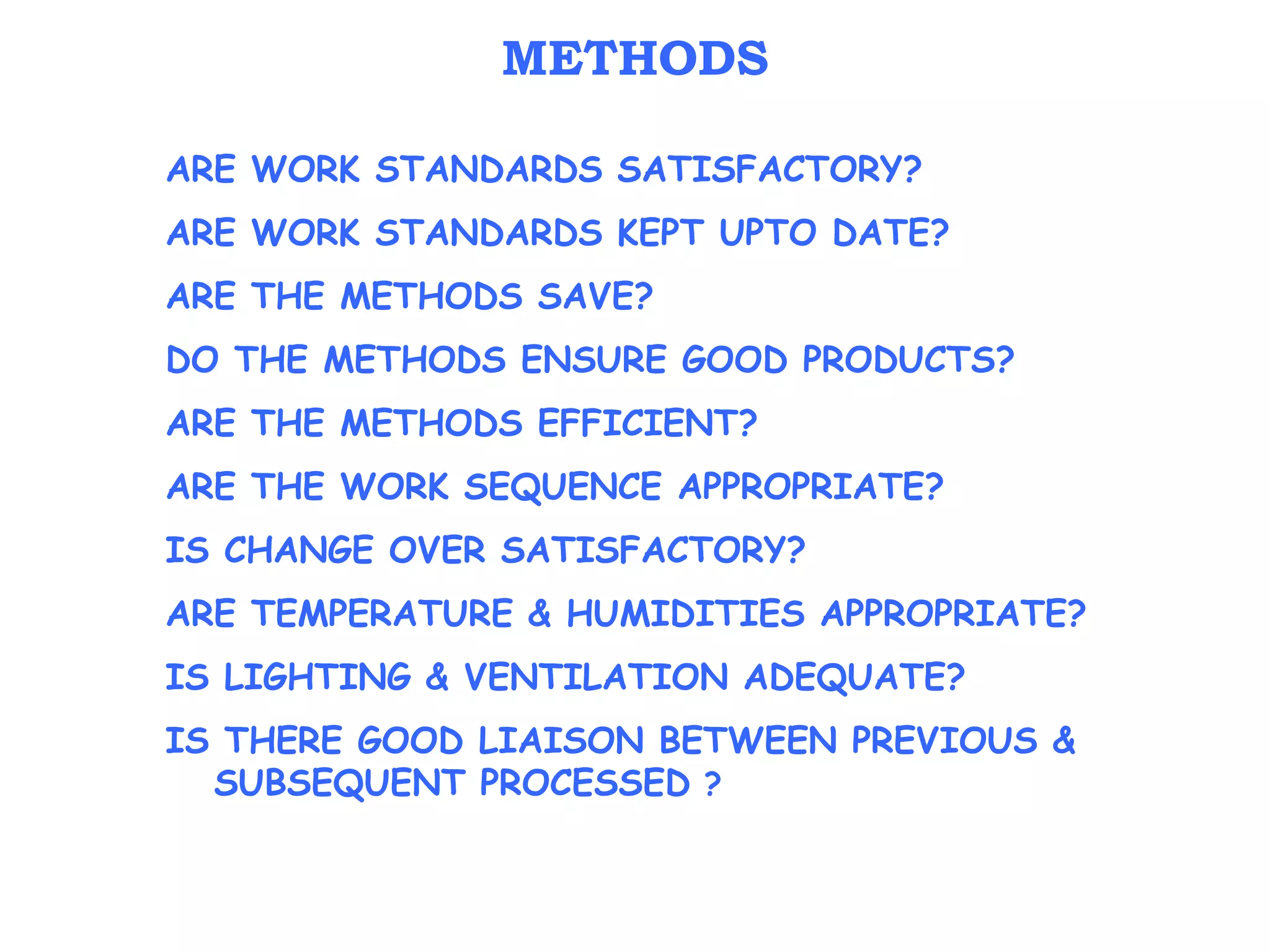 ARE WORK STANDARDS SATISFACTORY?
ARE WORK STANDARDS KEPT UPTO DATE?
ARE THE METHODS SAVE?
DO THE METHODS ENSURE GOOD PRODUCTS?
ARE THE METHODS EFFICIENT?
ARE THE WORK SEQUENCE APPROPRIATE?
IS CHANGE OVER SATISFACTORY?
ARE TEMPERATURE & HUMIDITIES APPROPRIATE?
IS LIGHTING & VENTILATION ADEQUATE?
IS THERE GOOD LIAISON BETWEEN PREVIOUS &
SUBSEQUENT PROCESSED ?
METHODS
 