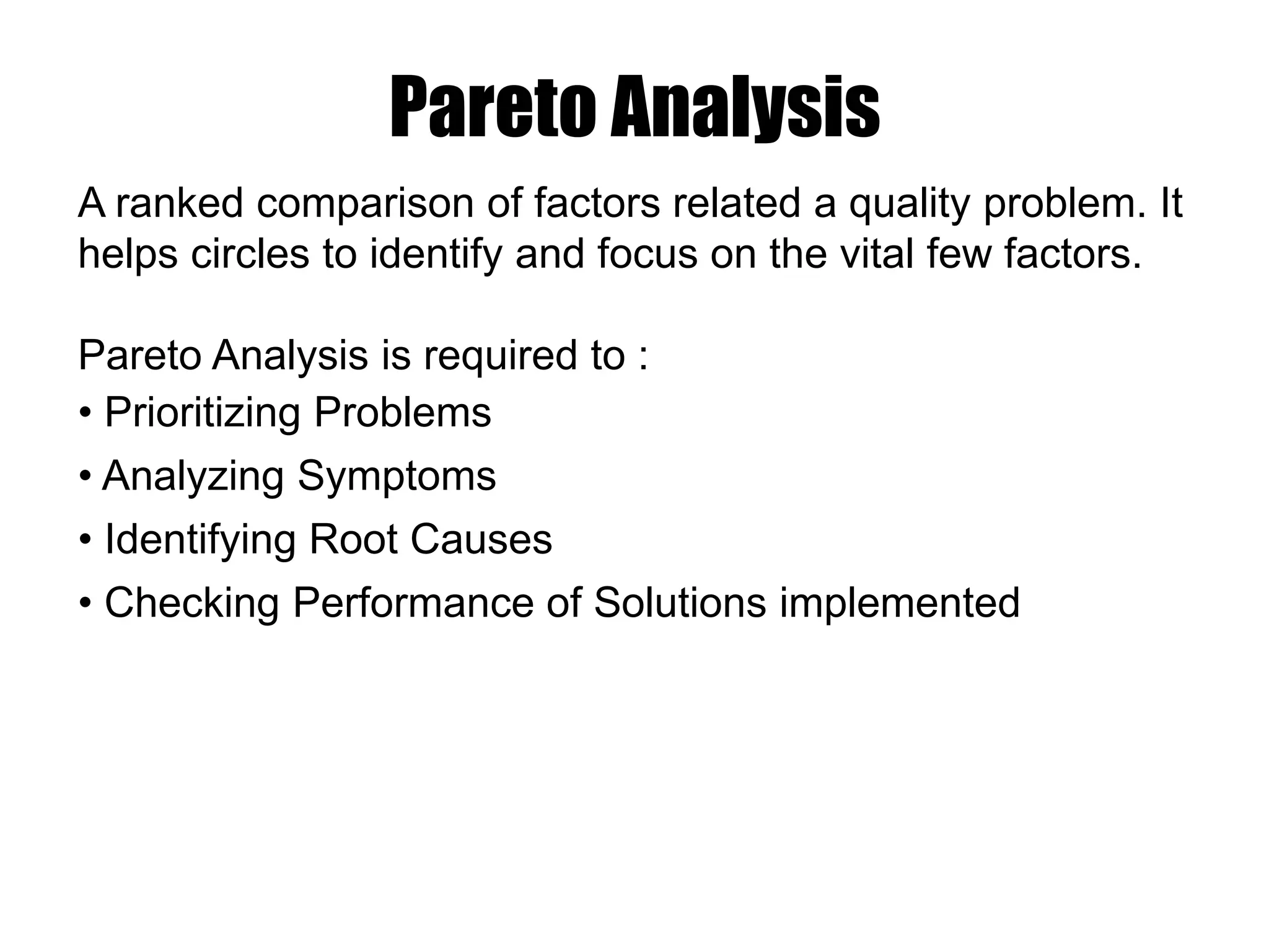 A ranked comparison of factors related a quality problem. It
helps circles to identify and focus on the vital few factors.
Pareto Analysis is required to :
• Prioritizing Problems
• Analyzing Symptoms
• Identifying Root Causes
• Checking Performance of Solutions implemented
Pareto Analysis
 