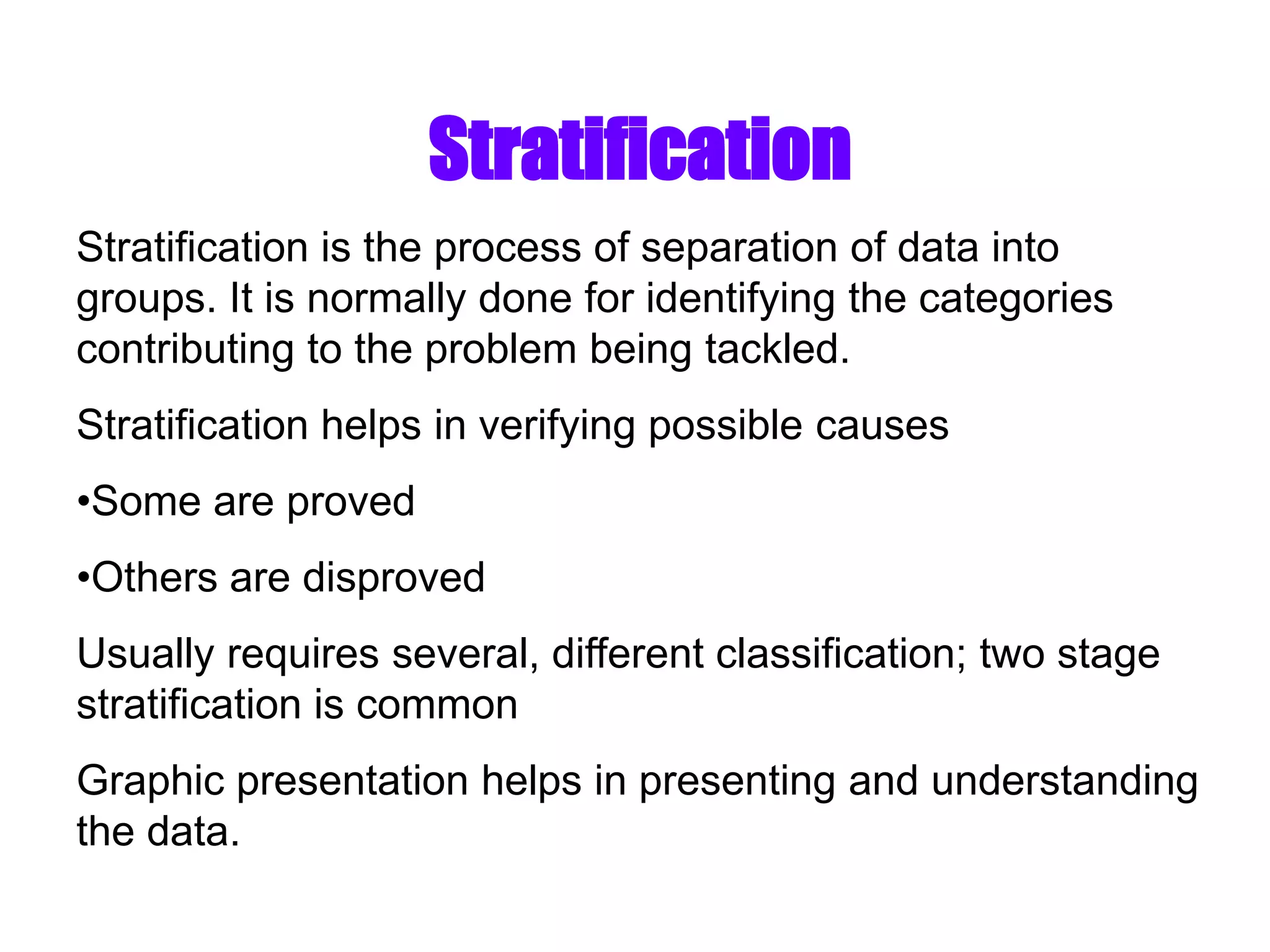 Stratification
Stratification is the process of separation of data into
groups. It is normally done for identifying the categories
contributing to the problem being tackled.
Stratification helps in verifying possible causes
•Some are proved
•Others are disproved
Usually requires several, different classification; two stage
stratification is common
Graphic presentation helps in presenting and understanding
the data.
 
