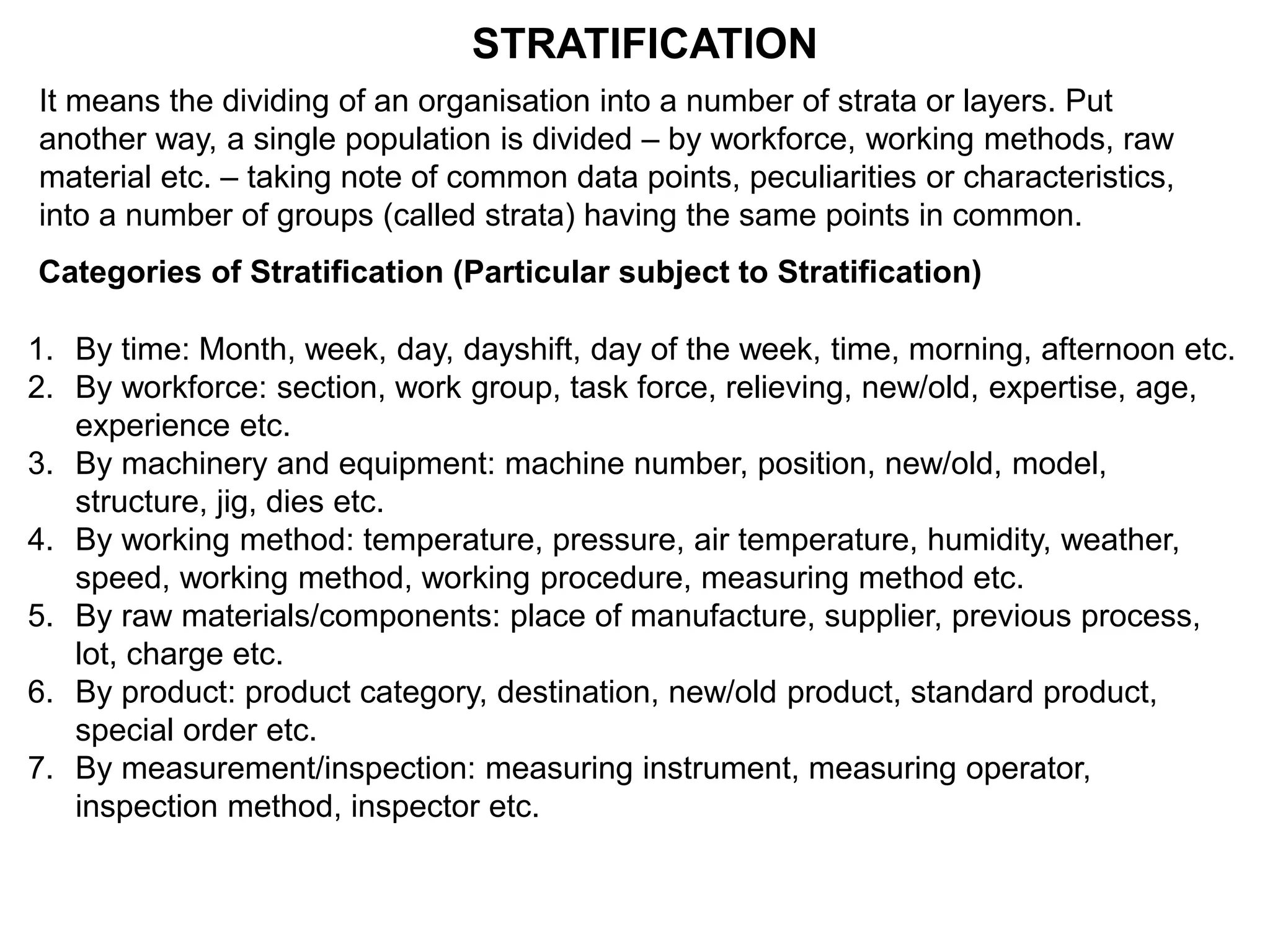STRATIFICATION
It means the dividing of an organisation into a number of strata or layers. Put
another way, a single population is divided – by workforce, working methods, raw
material etc. – taking note of common data points, peculiarities or characteristics,
into a number of groups (called strata) having the same points in common.
Categories of Stratification (Particular subject to Stratification)
1. By time: Month, week, day, dayshift, day of the week, time, morning, afternoon etc.
2. By workforce: section, work group, task force, relieving, new/old, expertise, age,
experience etc.
3. By machinery and equipment: machine number, position, new/old, model,
structure, jig, dies etc.
4. By working method: temperature, pressure, air temperature, humidity, weather,
speed, working method, working procedure, measuring method etc.
5. By raw materials/components: place of manufacture, supplier, previous process,
lot, charge etc.
6. By product: product category, destination, new/old product, standard product,
special order etc.
7. By measurement/inspection: measuring instrument, measuring operator,
inspection method, inspector etc.
 