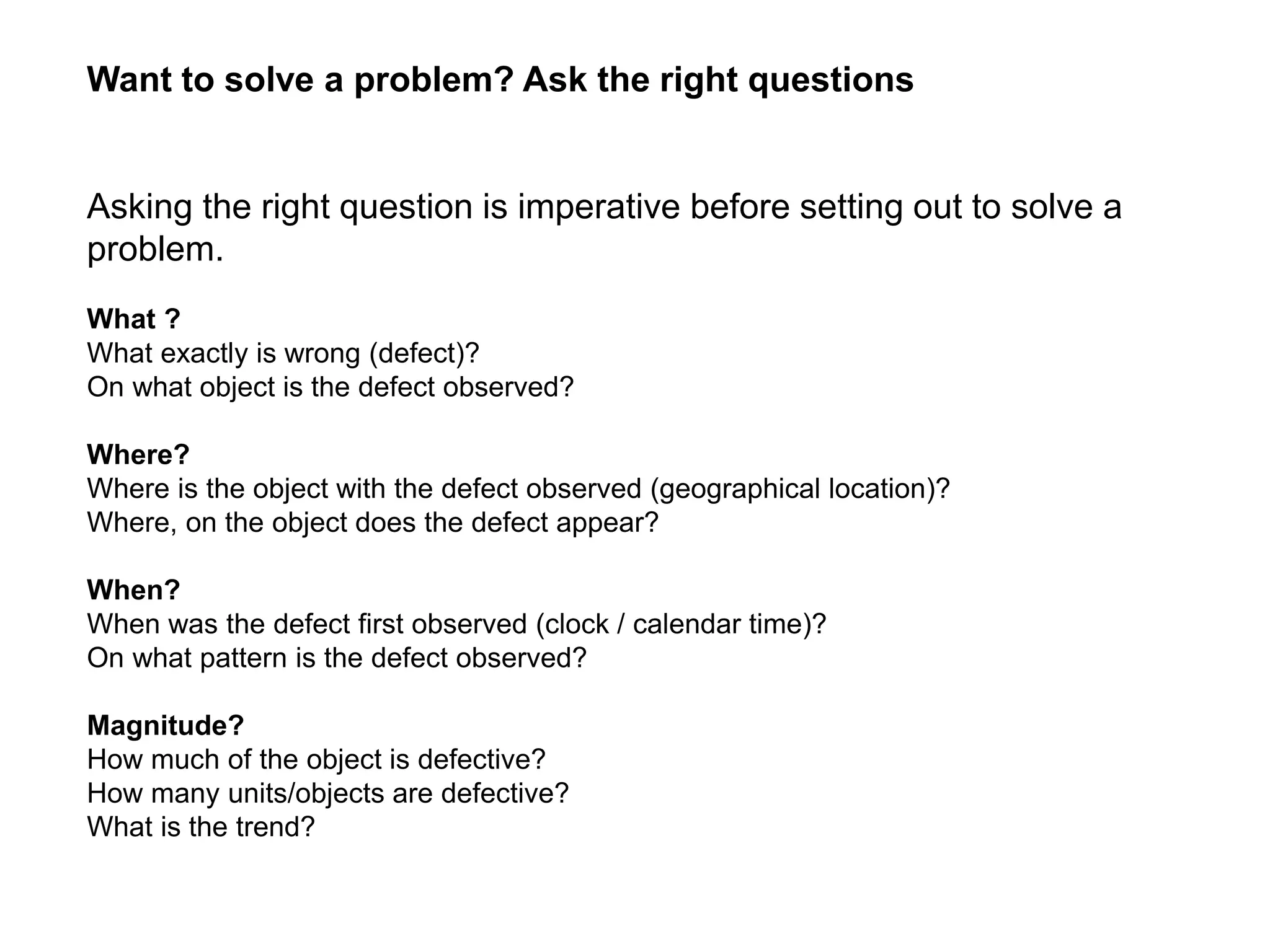 What ?
What exactly is wrong (defect)?
On what object is the defect observed?
Where?
Where is the object with the defect observed (geographical location)?
Where, on the object does the defect appear?
When?
When was the defect first observed (clock / calendar time)?
On what pattern is the defect observed?
Magnitude?
How much of the object is defective?
How many units/objects are defective?
What is the trend?
Want to solve a problem? Ask the right questions
Asking the right question is imperative before setting out to solve a
problem.
 