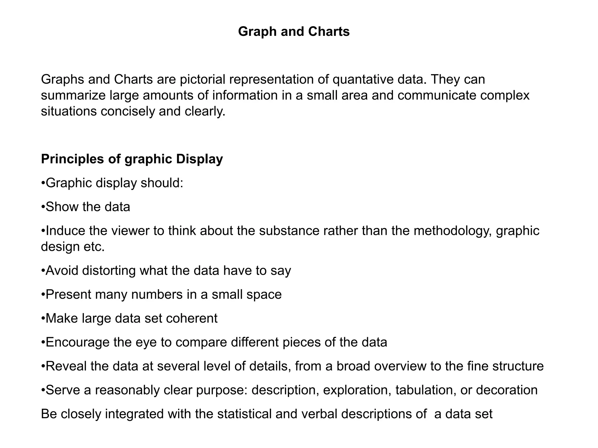 Graph and Charts
Graphs and Charts are pictorial representation of quantative data. They can
summarize large amounts of information in a small area and communicate complex
situations concisely and clearly.
Principles of graphic Display
•Graphic display should:
•Show the data
•Induce the viewer to think about the substance rather than the methodology, graphic
design etc.
•Avoid distorting what the data have to say
•Present many numbers in a small space
•Make large data set coherent
•Encourage the eye to compare different pieces of the data
•Reveal the data at several level of details, from a broad overview to the fine structure
•Serve a reasonably clear purpose: description, exploration, tabulation, or decoration
Be closely integrated with the statistical and verbal descriptions of a data set
 