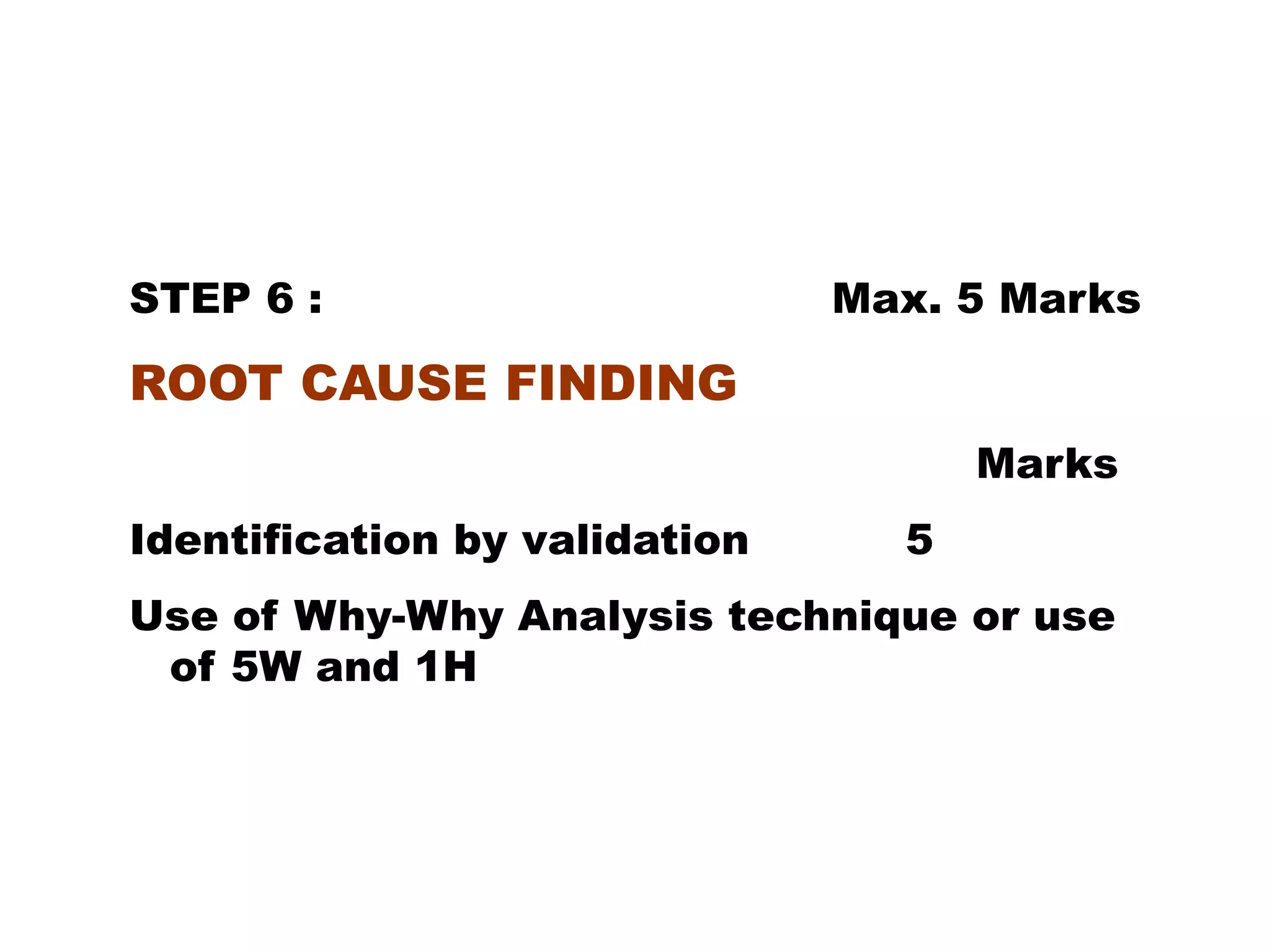 STEP 6 : Max. 5 Marks
ROOT CAUSE FINDING
Marks
Identification by validation 5
Use of Why-Why Analysis technique or use
of 5W and 1H
 