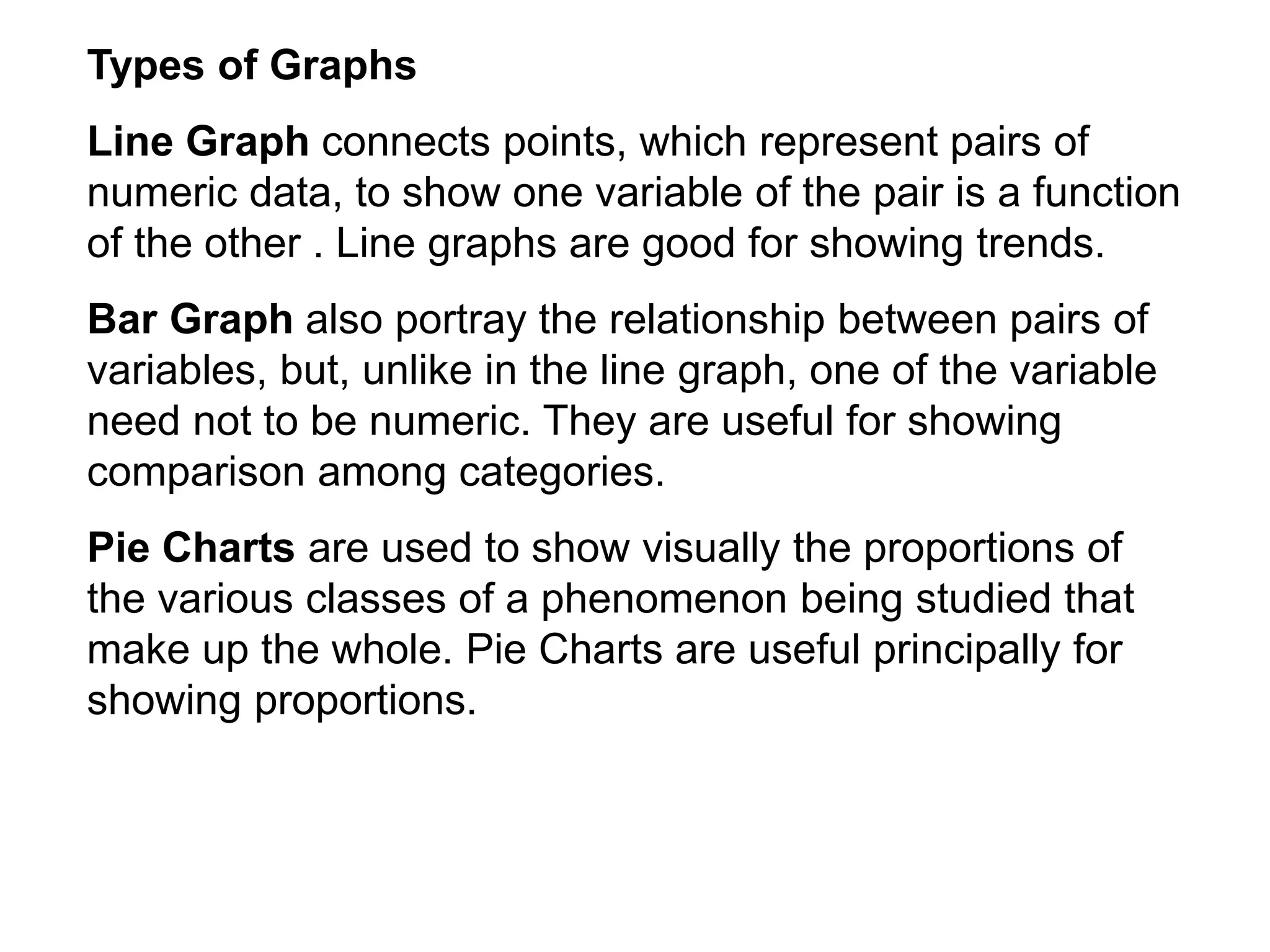 Types of Graphs
Line Graph connects points, which represent pairs of
numeric data, to show one variable of the pair is a function
of the other . Line graphs are good for showing trends.
Bar Graph also portray the relationship between pairs of
variables, but, unlike in the line graph, one of the variable
need not to be numeric. They are useful for showing
comparison among categories.
Pie Charts are used to show visually the proportions of
the various classes of a phenomenon being studied that
make up the whole. Pie Charts are useful principally for
showing proportions.
 