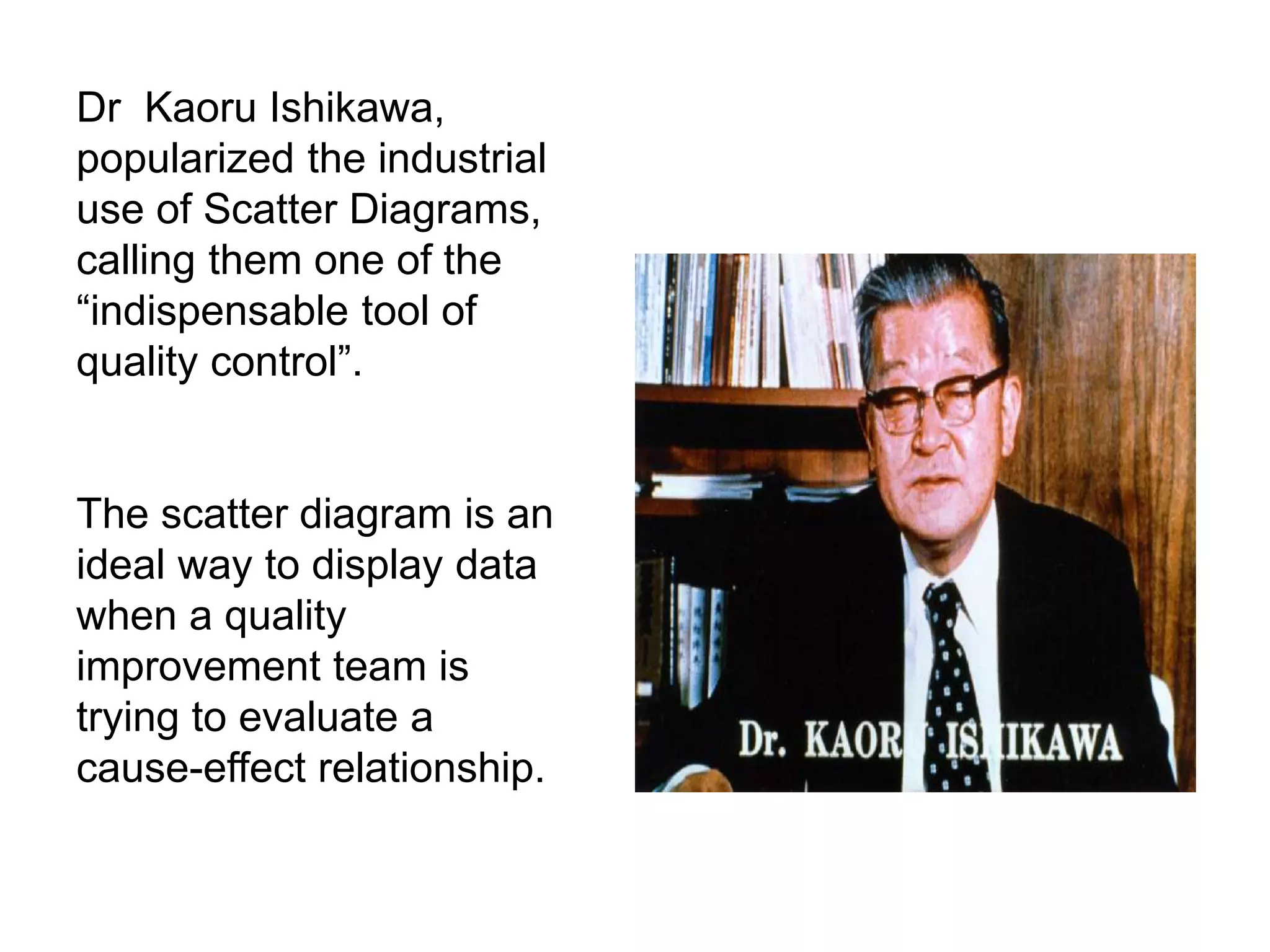 Dr Kaoru Ishikawa,
popularized the industrial
use of Scatter Diagrams,
calling them one of the
“indispensable tool of
quality control”.
The scatter diagram is an
ideal way to display data
when a quality
improvement team is
trying to evaluate a
cause-effect relationship.
 