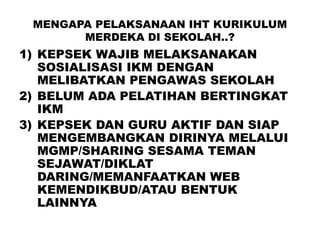 MENGAPA PELAKSANAAN IHT KURIKULUM
MERDEKA DI SEKOLAH..?
1) KEPSEK WAJIB MELAKSANAKAN
SOSIALISASI IKM DENGAN
MELIBATKAN PENGAWAS SEKOLAH
2) BELUM ADA PELATIHAN BERTINGKAT
IKM
3) KEPSEK DAN GURU AKTIF DAN SIAP
MENGEMBANGKAN DIRINYA MELALUI
MGMP/SHARING SESAMA TEMAN
SEJAWAT/DIKLAT
DARING/MEMANFAATKAN WEB
KEMENDIKBUD/ATAU BENTUK
LAINNYA
 