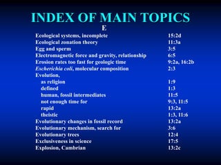 INDEX OF MAIN TOPICS
E
Ecological systems, incomplete 15:2d
Ecological zonation theory 11:3a
Egg and sperm 3:5
Electromagnetic force and gravity, relationship 6:5
Erosion rates too fast for geologic time 9:2a, 16:2b
Escherichia coli, molecular composition 2:3
Evolution,
as religion 1:9
defined 1:3
human, fossil intermediates 11:5
not enough time for 9:3, 11:5
rapid 13:2a
theistic 1:3, 11:6
Evolutionary changes in fossil record 13:2a
Evolutionary mechanism, search for 3:6
Evolutionary trees 12:4
Exclusiveness in science 17:5
Explosion, Cambrian 13:2c
 