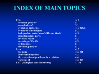 INDEX OF MAIN TOPICS
Eye, 4, 5
common gene for 5:1
complexity of 5:1
evolution problems 4:4, 4:5, 5
evolution’s incomplete 5:2
independent evolution of different kinds 4:5
interdependent parts 5:1
inverted retina 5:3
scanning of Copilia 4:3
of trilobites 5:1
trochlea, pulley of 5:1
Eyes, 4, 5
focusing 4:2, 5:1
four optical systems 4:3
three relational problems for evolution 4:4
varieties of 4:2, 4:3
EZT, (ecological zonation theory) 11:3a
 