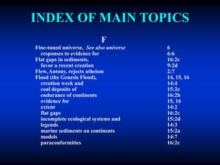 INDEX OF MAIN TOPICS
F
Fine-tuned universe, See also universe 6
responses to evidence for 6:6
Flat gaps in sediments, 16:2c
favor a recent creation 9:2d
Flew, Antony, rejects atheism 2:7
Flood (the Genesis Flood), 14, 15, 16
creation week and 14:4
coal deposits of 15:2e
endurance of continents 16:2b
evidence for 15, 16
extent 14:2
flat gaps 16:2c
incomplete ecological systems and 15:2d
legends 14:3
marine sediments on continents 15:2a
models 14:7
paraconformities 16:2c
 