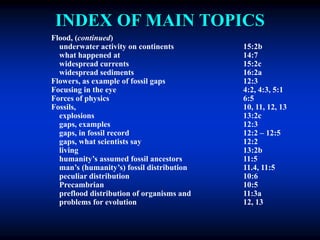 INDEX OF MAIN TOPICS
Flood, (continued)
underwater activity on continents 15:2b
what happened at 14:7
widespread currents 15:2c
widespread sediments 16:2a
Flowers, as example of fossil gaps 12:3
Focusing in the eye 4:2, 4:3, 5:1
Forces of physics 6:5
Fossils, 10, 11, 12, 13
explosions 13:2c
gaps, examples 12:3
gaps, in fossil record 12:2 – 12:5
gaps, what scientists say 12:2
living 13:2b
humanity’s assumed fossil ancestors 11:5
man’s (humanity’s) fossil distribution 11.4, 11:5
peculiar distribution 10:6
Precambrian 10:5
preflood distribution of organisms and 11:3a
problems for evolution 12, 13
 