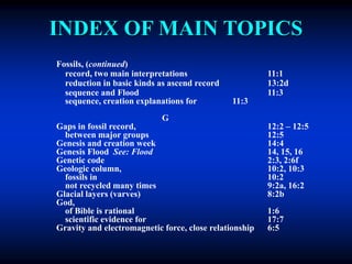 INDEX OF MAIN TOPICS
Fossils, (continued)
record, two main interpretations 11:1
reduction in basic kinds as ascend record 13:2d
sequence and Flood 11:3
sequence, creation explanations for 11:3
G
Gaps in fossil record, 12:2 – 12:5
between major groups 12:5
Genesis and creation week 14:4
Genesis Flood See: Flood 14, 15, 16
Genetic code 2:3, 2:6f
Geologic column, 10:2, 10:3
fossils in 10:2
not recycled many times 9:2a, 16:2
Glacial layers (varves) 8:2b
God,
of Bible is rational 1:6
scientific evidence for 17:7
Gravity and electromagnetic force, close relationship 6:5
 