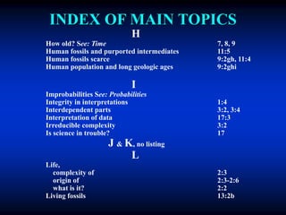 INDEX OF MAIN TOPICS
H
How old? See: Time 7, 8, 9
Human fossils and purported intermediates 11:5
Human fossils scarce 9:2gh, 11:4
Human population and long geologic ages 9:2ghi
I
Improbabilities See: Probabilities
Integrity in interpretations 1:4
Interdependent parts 3:2, 3:4
Interpretation of data 17:3
Irreducible complexity 3:2
Is science in trouble? 17
J & K, no listing
L
Life,
complexity of 2:3
origin of 2:3-2:6
what is it? 2:2
Living fossils 13:2b
 