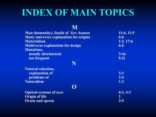 INDEX OF MAIN TOPICS
M
Man (humanity), fossils of See: human 11:4, 11:5
Many universes explanation for origins 6:6
Materialism 1:2, 17:6
Multiverse explanation for design 6:6
Mutations,
usually detrimental 3:4a
too frequent 9:2i
N
Natural selection,
explanation of 3:3
problems of 3:4
Naturalism 1:2
O
Optical systems of eyes 4:2, 4:3
Origin of life 2
Ovum and sperm 3:5
 
