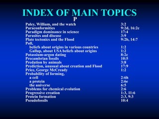 INDEX OF MAIN TOPICS
P
Paley, William, and the watch 3:2
Paraconformities 9:2d, 16:2c
Paradigm dominance in science 17:4
Parasites and disease 3:9
Plate tectonics and the Flood 9:2b, 14:7
Poll,
beliefs about origins in various countries 1:2
Gallup, about USA beliefs about origins 1:2
Potassium-argon dating 8:2c
Precambrian fossils 10:5
Predation by animals 3:8
Prediction, unusual about creation and Flood 17:9
Price, George McCready 1:2
Probability of forming,
a cell 2:6h
a protein 2:6e
the universe 6:5
Problems for chemical evolution 2:6
Progressive creation 1:3, 11:6
Protein formation 2:3, 9:3
Pseudofossils 10:4
 