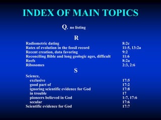 INDEX OF MAIN TOPICS
Q, no listing
R
Radiometric dating 8:2c
Rates of evolution in the fossil record 11:5, 13:2a
Recent creation, data favoring 9:2
Reconciling Bible and long geologic ages, difficult 11:6
Reefs 8:2a
Ribosomes 2:3, 2:6
S
Science,
exclusive 17:5
good part of 17:2
ignoring scientific evidence for God 17:8
in trouble 17
pioneers believed in God 1:7, 17:6
secular 17:6
Scientific evidence for God 17:7
 