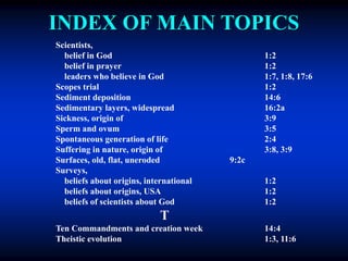 INDEX OF MAIN TOPICS
Scientists,
belief in God 1:2
belief in prayer 1:2
leaders who believe in God 1:7, 1:8, 17:6
Scopes trial 1:2
Sediment deposition 14:6
Sedimentary layers, widespread 16:2a
Sickness, origin of 3:9
Sperm and ovum 3:5
Spontaneous generation of life 2:4
Suffering in nature, origin of 3:8, 3:9
Surfaces, old, flat, uneroded 9:2c
Surveys,
beliefs about origins, international 1:2
beliefs about origins, USA 1:2
beliefs of scientists about God 1:2
T
Ten Commandments and creation week 14:4
Theistic evolution 1:3, 11:6
 