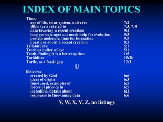 INDEX OF MAIN TOPICS
Time,
age of life, solar system, universe 7:2
Bible texts related to 7:3, 7:4
data favoring a recent creation 9:2
long geologic ages not much help for evolution 9:3
protein molecule, time for formation 9.3
questions about a recent creation 8:2
Trilobite eye 5:1
Trochlea pulley of eye 5:1
Truth, finding it is a better option 1:5
Turbidites 15:2b
Turtle, as a fossil gap 12:3
U
Universe,
created by God 6:6
ideas of origin 6:3
fine-tuned, examples of 6:5
forces of physics in 6:5
incredible, details about 6:2
responses to fine-tuning data 6:6
V, W, X, Y, Z, no listings
 