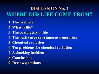 DISCUSSION No. 2
WHERE DID LIFE COME FROM?
1. The problem
2. What is life?
3. The complexity of life
4. The battle over spontaneous generation
5. Chemical evolution
6. Ten problems for chemical evolution
7. A shocking incident
8. Conclusions
9. Review questions
 