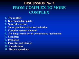 DISCUSSION No. 3
FROM COMPLEX TO MORE
COMPLEX
1. The conflict
2. Interdependent parts
3. Natural selection
4. Some problems of natural selection
5. Complex systems abound
6. The long search for an evolutionary mechanism
7. Cladistics
8. Predation
9. Parasites and disease
10. Conclusions
11. Review questions
 